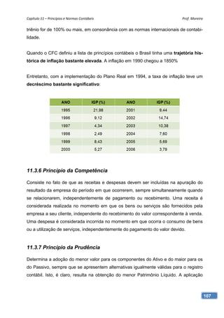Capítulo 11 – Princípios e Normas Contábeis                                 Prof. Moreira 

triênio for de 100% ou mais, em consonância com as normas internacionais de contabi-
lidade.


Quando o CFC definiu a lista de princípios contábeis o Brasil tinha uma trajetória his-
tórica de inflação bastante elevada. A inflação em 1990 chegou a 1850%


Entretanto, com a implementação do Plano Real em 1994, a taxa de inflação teve um
decréscimo bastante significativo:




11.3.6 Princípio da Competência

Consiste no fato de que as receitas e despesas devem ser incluídas na apuração do
resultado da empresa do período em que ocorrerem, sempre simultaneamente quando
se relacionarem, independentemente de pagamento ou recebimento. Uma receita é
considerada realizada no momento em que os bens ou serviços são fornecidos pela
empresa a seu cliente, independente do recebimento do valor correspondente à venda.
Uma despesa é considerada incorrida no momento em que ocorra o consumo de bens
ou a utilização de serviços, independentemente do pagamento do valor devido.



11.3.7 Princípio da Prudência

Determina a adoção do menor valor para os componentes do Ativo e do maior para os
do Passivo, sempre que se apresentem alternativas igualmente válidas para o registro
contábil. Isto, é claro, resulta na obtenção do menor Patrimônio Líquido. A aplicação



                                                                                          107
 