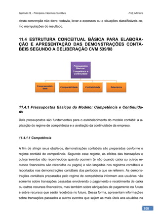 Capítulo 11 – Princípios e Normas Contábeis                                Prof. Moreira 

desta convenção não deve, todavia, levar a excessos ou a situações classificáveis co-
mo manipulações do resultado.



11.4 ESTRUTURA CONCEITUAL BÁSICA PARA ELABORA-
ÇÃO E APRESENTAÇÃO DAS DEMONSTRAÇÕES CONTÁ-
BEIS SEGUNDO A DELIBERAÇÃO CVM 539/08




11.4.1 Pressupostos Básicos do Modelo: Competência e Continuida-
de

Dois pressupostos são fundamentais para o estabelecimento do modelo contábil: a a-
plicação do regime de competência e a avaliação da continuidade da empresa.


11.4.1.1 Competência


A fim de atingir seus objetivos, demonstrações contábeis são preparadas conforme o
regime contábil de competência. Segundo esse regime, os efeitos das transações e
outros eventos são reconhecidos quando ocorrem (e não quando caixa ou outros re-
cursos financeiros são recebidos ou pagos) e são lançados nos registros contábeis e
reportados nas demonstrações contábeis dos períodos a que se referem. As demons-
trações contábeis preparadas pelo regime de competência informam aos usuários não
somente sobre transações passadas envolvendo o pagamento e recebimento de caixa
ou outros recursos financeiros, mas também sobre obrigações de pagamento no futuro
e sobre recursos que serão recebidos no futuro. Dessa forma, apresentam informações
sobre transações passadas e outros eventos que sejam as mais úteis aos usuários na


                                                                                        108
 