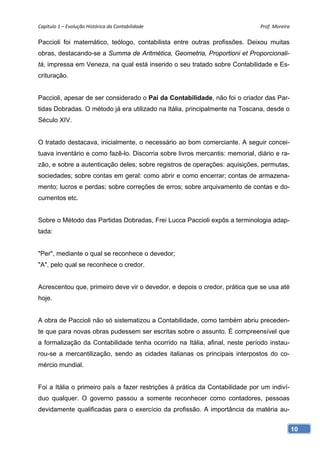 Capítulo 1 – Evolução Histórica da Contabilidade                              Prof. Moreira 

Paccioli foi matemático, teólogo, contabilista entre outras profissões. Deixou muitas
obras, destacando-se a Summa de Aritmética, Geometria, Proportioni et Proporcionali-
tá, impressa em Veneza, na qual está inserido o seu tratado sobre Contabilidade e Es-
crituração.


Paccioli, apesar de ser considerado o Pai da Contabilidade, não foi o criador das Par-
tidas Dobradas. O método já era utilizado na Itália, principalmente na Toscana, desde o
Século XIV.


O tratado destacava, inicialmente, o necessário ao bom comerciante. A seguir concei-
tuava inventário e como fazê-lo. Discorria sobre livros mercantis: memorial, diário e ra-
zão, e sobre a autenticação deles; sobre registros de operações: aquisições, permutas,
sociedades; sobre contas em geral: como abrir e como encerrar; contas de armazena-
mento; lucros e perdas; sobre correções de erros; sobre arquivamento de contas e do-
cumentos etc.


Sobre o Método das Partidas Dobradas, Frei Lucca Paccioli expôs a terminologia adap-
tada:


"Per", mediante o qual se reconhece o devedor;
"A", pelo qual se reconhece o credor.


Acrescentou que, primeiro deve vir o devedor, e depois o credor, prática que se usa até
hoje.


A obra de Paccioli não só sistematizou a Contabilidade, como também abriu preceden-
te que para novas obras pudessem ser escritas sobre o assunto. É compreensível que
a formalização da Contabilidade tenha ocorrido na Itália, afinal, neste período instau-
rou-se a mercantilização, sendo as cidades italianas os principais interpostos do co-
mércio mundial.


Foi a Itália o primeiro país a fazer restrições à prática da Contabilidade por um indiví-
duo qualquer. O governo passou a somente reconhecer como contadores, pessoas
devidamente qualificadas para o exercício da profissão. A importância da matéria au-


                                                                                            10
 