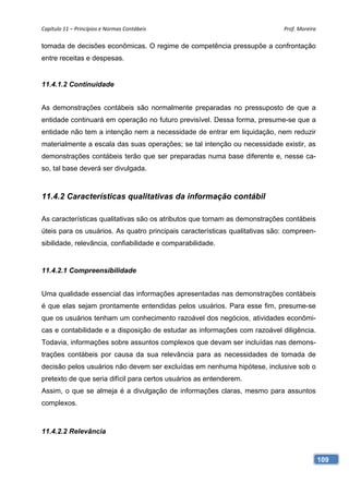 Capítulo 11 – Princípios e Normas Contábeis                                  Prof. Moreira 

tomada de decisões econômicas. O regime de competência pressupõe a confrontação
entre receitas e despesas.


11.4.1.2 Continuidade


As demonstrações contábeis são normalmente preparadas no pressuposto de que a
entidade continuará em operação no futuro previsível. Dessa forma, presume-se que a
entidade não tem a intenção nem a necessidade de entrar em liquidação, nem reduzir
materialmente a escala das suas operações; se tal intenção ou necessidade existir, as
demonstrações contábeis terão que ser preparadas numa base diferente e, nesse ca-
so, tal base deverá ser divulgada.



11.4.2 Características qualitativas da informação contábil

As características qualitativas são os atributos que tornam as demonstrações contábeis
úteis para os usuários. As quatro principais características qualitativas são: compreen-
sibilidade, relevância, confiabilidade e comparabilidade.


11.4.2.1 Compreensibilidade


Uma qualidade essencial das informações apresentadas nas demonstrações contábeis
é que elas sejam prontamente entendidas pelos usuários. Para esse fim, presume-se
que os usuários tenham um conhecimento razoável dos negócios, atividades econômi-
cas e contabilidade e a disposição de estudar as informações com razoável diligência.
Todavia, informações sobre assuntos complexos que devam ser incluídas nas demons-
trações contábeis por causa da sua relevância para as necessidades de tomada de
decisão pelos usuários não devem ser excluídas em nenhuma hipótese, inclusive sob o
pretexto de que seria difícil para certos usuários as entenderem.
Assim, o que se almeja é a divulgação de informações claras, mesmo para assuntos
complexos.



11.4.2.2 Relevância



                                                                                           109
 
