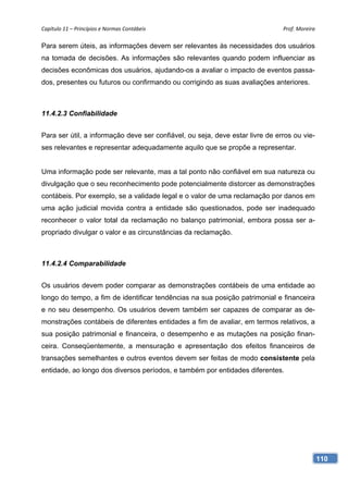 Capítulo 11 – Princípios e Normas Contábeis                                    Prof. Moreira 

Para serem úteis, as informações devem ser relevantes às necessidades dos usuários
na tomada de decisões. As informações são relevantes quando podem influenciar as
decisões econômicas dos usuários, ajudando-os a avaliar o impacto de eventos passa-
dos, presentes ou futuros ou confirmando ou corrigindo as suas avaliações anteriores.



11.4.2.3 Confiabilidade


Para ser útil, a informação deve ser confiável, ou seja, deve estar livre de erros ou vie-
ses relevantes e representar adequadamente aquilo que se propõe a representar.


Uma informação pode ser relevante, mas a tal ponto não confiável em sua natureza ou
divulgação que o seu reconhecimento pode potencialmente distorcer as demonstrações
contábeis. Por exemplo, se a validade legal e o valor de uma reclamação por danos em
uma ação judicial movida contra a entidade são questionados, pode ser inadequado
reconhecer o valor total da reclamação no balanço patrimonial, embora possa ser a-
propriado divulgar o valor e as circunstâncias da reclamação.



11.4.2.4 Comparabilidade


Os usuários devem poder comparar as demonstrações contábeis de uma entidade ao
longo do tempo, a fim de identificar tendências na sua posição patrimonial e financeira
e no seu desempenho. Os usuários devem também ser capazes de comparar as de-
monstrações contábeis de diferentes entidades a fim de avaliar, em termos relativos, a
sua posição patrimonial e financeira, o desempenho e as mutações na posição finan-
ceira. Conseqüentemente, a mensuração e apresentação dos efeitos financeiros de
transações semelhantes e outros eventos devem ser feitas de modo consistente pela
entidade, ao longo dos diversos períodos, e também por entidades diferentes.




                                                                                             110
 