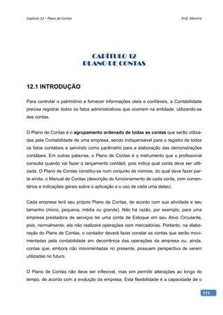 Capítulo 12 – Plano de Contas                                               Prof. Moreira 




                                   CAPÍTULO 12
                                 PLANO DE CONTAS


12.1 INTRODUÇÃO

Para controlar o patrimônio e fornecer informações úteis e confiáveis, a Contabilidade
precisa registrar todos os fatos administrativos que ocorrem na entidade, utilizando-se
das contas.


O Plano de Contas é o agrupamento ordenado de todas as contas que serão utiliza-
das pela Contabilidade de uma empresa, sendo indispensável para o registro de todos
os fatos contábeis e servindo como parâmetro para a elaboração das demonstrações
contábeis. Em outras palavras, o Plano de Contas é o instrumento que o profissional
consulta quando vai fazer o lançamento contábil, pois indica qual conta deve ser utili-
zada. O Plano de Contas constitui-se num conjunto de normas, do qual deve fazer par-
te ainda, o Manual de Contas (descrição do funcionamento de cada conta, com comen-
tários e indicações gerais sobre a aplicação e o uso de cada uma delas).


Cada empresa terá seu próprio Plano de Contas, de acordo com sua atividade e seu
tamanho (micro, pequena, média ou grande). Não há razão, por exemplo, para uma
empresa prestadora de serviços ter uma conta de Estoque em seu Ativo Circulante,
pois, normalmente, ela não realizará operações com mercadorias. Portanto, na elabo-
ração do Plano de Contas, o contador deverá fazer constar as contas que serão movi-
mentadas pela contabilidade em decorrência das operações da empresa ou, ainda,
contas que, embora não movimentadas no presente, possuem perspectiva de serem
utilizadas no futuro.


O Plano de Contas não deve ser inflexível, mas sim permitir alterações ao longo do
tempo, de acordo com a evolução da empresa. Esta flexibilidade é a capacidade de o


                                                                                          111
 