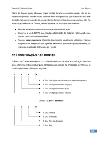 Capítulo 12 – Plano de Contas                                                                     Prof. Moreira 

Plano de Contas poder absorver novas contas durante o exercício social. Isto se faz
necessário porque, muitas vezes, ocorrem fatos não-previstos por ocasião da sua ela-
boração, tais como: criação de novos tributos, lançamentos de novos produtos etc. Na
elaboração do Plano de Contas, devem ser levados em conta três objetivos:

       Atender as necessidades de informação da administração;
       Observar a Lei 6.404/76, que regula a elaboração do Balanço Patrimonial e das
        demais demonstrações contábeis;
       Não ser excessivamente diferente dos modelos usualmente utilizados, visando
        adaptar-se às exigências dos agentes externos à empresa e particularmente, às
        regras da legislação do Imposto de Renda.



12.2 CODIFICAÇÃO DAS CONTAS

O Plano de Contas é numerado ou codificado de forma racional. A codificação das con-
tas é elemento indispensável para contabilização através de processos eletrônicos. O
critério que iremos utilizar é o seguinte:


  X.        X.        X.         XX

                                          4º Grau: (dois dígitos que indicam a conta objeto de lançamento)

                                          3º Grau: (um dígito que indica o subgrupo)

                                          2º Grau: (um dígito que indica o grupo)

                                          1º Grau: (um dígito que indica a estrutura)



                                      Conta: 1.3.2.01 – Terrenos


  1.        3.         2.        01

                                          4º Grau: Terrenos

                                          3º Grau: Imobilizado

                                          2º Grau: Ativo Não-Circulante

                                          1º Grau: Ativo


                                                                                                               112
 