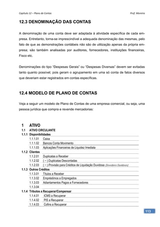 Capítulo 12 – Plano de Contas                                                                Prof. Moreira 


12.3 DENOMINAÇÃO DAS CONTAS

A denominação de uma conta deve ser adaptada à atividade específica de cada em-
presa. Entretanto, torna-se imprescindível a adequada denominação das mesmas, pelo
fato de que as demonstrações contábeis não são de utilização apenas da própria em-
presa; são também analisadas por auditores, fornecedores, instituições financeiras,
Fisco etc.


Denominações do tipo “Despesas Gerais” ou “Despesas Diversas” devem ser evitadas
tanto quanto possível, pois geram o agrupamento em uma só conta de fatos diversos
que deveriam estar registrados em contas específicas.



12.4 MODELO DE PLANO DE CONTAS

Veja a seguir um modelo de Plano de Contas de uma empresa comercial, ou seja, uma
pessoa jurídica que compra e revende mercadorias:




  1      ATIVO
  1.1 ATIVO CIRCULANTE
  1.1.1 Disponibilidades
        1.1.1.01 Caixa
        1.1.1.02 Bancos Conta Movimento
        1.1.1.03 Aplicações Financeiras de Liquidez Imediata
  1.1.2 Clientes
        1.1.2.01 Duplicatas a Receber
        1.1.2.02 ( − ) Duplicatas Descontadas
        1.1.2.03 ( − ) Provisão para Créditos de Liquidação Duvidosa (Devedores Duvidosos)
  1.1.3 Outros Créditos
        1.1.3.01 Títulos a Receber
        1.1.3.02 Empréstimos a Empregados
        1.1.3.03 Adiantamentos Pagos a Fornecedores
        1.1.3.04
  1.1.4 Tributos a Recuperar/Compensar
        1.1.4.01    ICMS a Recuperar
        1.1.4.02    PIS a Recuperar
        1.1.4.03    Cofins a Recuperar

                                                                                                          113
 