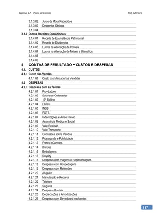 Capítulo 12 – Plano de Contas                                 Prof. Moreira 


        3.1.3.02 Juros de Mora Recebidos
        3.1.3.03 Descontos Obtidos
        3.1.3.04
  3.1.4 Outras Receitas Operacionais
        3.1.4.01 Receita de Equivalência Patrimonial
        3.1.4.02 Receita de Dividendos
        3.1.4.03 Lucros na Alienação de Imóveis
        3.1.4.04 Lucros na Alienação de Móveis e Utensílios
        3.1.4.05
        3.1.4.06
  4      CONTAS DE RESULTADO − CUSTOS E DESPESAS
  4.1. CUSTOS
  4.1.1 Custo das Vendas
        4.1.1.01 Custo das Mercadorias Vendidas
  4.2 DESPESAS
  4.2.1 Despesas com as Vendas
        4.2.1.01 Pro−Labore
        4.2.1.02 Salários e Ordenados
        4.2.1.03 13º Salário
        4.2.1.04 Férias
        4.2.1.05 INSS
        4.2.1.06 FGTS
        4.2.1.07 Indenizações e Aviso Prévio
        4.2.1.08 Assistência Médica e Social
        4.2.1.09 Vale Refeição
        4.2.1.10 Vale Transporte
        4.2.1.11 Comissões sobre Vendas
        4.2.1.12 Propaganda e Publicidade
        4.2.1.13 Fretes e Carretos
        4.2.1.14 Brindes
        4.2.1.15 Embalagens
        4.2.1.16 Royalty
        4.2.1.17 Despesas com Viagens e Representações
        4.2.1.18 Despesas com Hospedagens
        4.2.1.19 Despesas com Refeições
        4.2.1.20 Aluguéis
        4.2.1.21 Manutenção e Reparos
        4.2.1.22 Telefone
        4.2.1.23 Seguros
        4.2.1.24 Despesas Postais
        4.2.1.25 Depreciações e Amortizações
        4.2.1.26 Despesas com Devedores Insolventes

                                                                           117
 