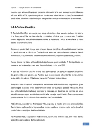 Capítulo 1 – Evolução Histórica da Contabilidade                                Prof. Moreira 

mentou com a intensificação do comércio internacional e com as guerras ocorridas nos
séculos XVIII e XIX, que consagraram numerosas falências e a conseqüente necessi-
dade de se proceder à determinação das perdas e lucros entre credores e devedores.



1.2.4 Período Científico

O Período Científico apresenta, nos seus primórdios, dois grandes autores consagra-
dos: Francesco Villa, escritor milanês, contabilista público, que, com sua obra "La Con-
tabilità Applicatta alle administrazioni Private e Plubbliche", inicia a nova fase; e Fábio
Bésta, escritor veneziano.


Embora o século XVII tivesse sido o berço da era científica e Pascal já tivesse inventa-
do a calculadora, a ciência da Contabilidade ainda se confundia com a ciência da Ad-
ministração, e o patrimônio se definia como um direito, segundo postulados jurídicos.


Nessa época, na Itália, a Contabilidade já chegara à universidade. A Contabilidade co-
meçou a ser lecionada com a aula de comércio da corte, em 1809.


A obra de Francesco Villa foi escrita para participar de um concurso sobre Contabilida-
de, promovido pelo governo da Áustria, que reconquistara a Lombarda, terra natal do
autor. Além do prêmio, Villa teve o cargo de Professor Universitário.


Francisco Villa extrapolou os conceitos tradicionais de Contabilidade, segundo os quais
escrituração e guarda livros poderiam ser feitas por qualquer pessoa inteligente. Para
ele, a Contabilidade implicava conhecer a natureza, os detalhes, as normas, as leis e
as práticas que regem a matéria administrada, ou seja, o patrimônio. Era o pensamento
patrimonialista. Foi o início da fase científica da Contabilidade.


Fábio Bésta, seguidor de Francesco Villa, superou o mestre em seus ensinamentos.
Demonstrou o elemento fundamental da conta, o valor, e chegou muito perto de definir
patrimônio como objeto da Contabilidade.


Foi Vicenzo Mazi, seguidor de Fábio Bésta, quem pela primeira vez, em 1923, definiu
patrimônio como objeto da Contabilidade.

                                                                                              11
 