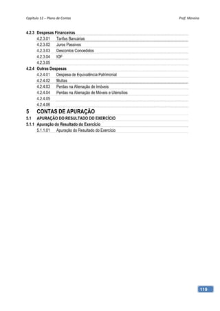 Capítulo 12 – Plano de Contas                               Prof. Moreira 



4.2.3 Despesas Financeiras
      4.2.3.01 Tarifas Bancárias
      4.2.3.02 Juros Passivos
      4.2.3.03 Descontos Concedidos
      4.2.3.04 IOF
      4.2.3.05
4.2.4 Outras Despesas
      4.2.4.01 Despesa de Equivalência Patrimonial
      4.2.4.02 Multas
      4.2.4.03 Perdas na Alienação de Imóveis
      4.2.4.04 Perdas na Alienação de Móveis e Utensílios
      4.2.4.05
      4.2.4.06
5      CONTAS DE APURAÇÃO
5.1 APURAÇÃO DO RESULTADO DO EXERCÍCIO
5.1.1 Apuração do Resultado do Exercício
      5.1.1.01 Apuração do Resultado do Exercício




                                                                         119
 