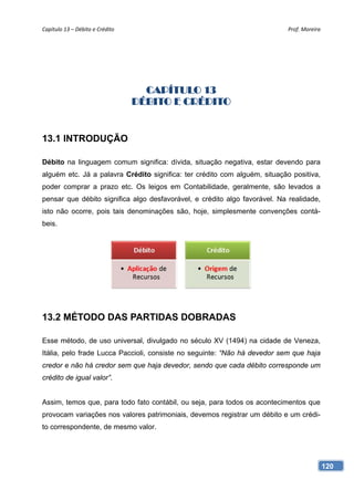 Capítulo 13 – Débito e Crédito                                              Prof. Moreira 




                                    CAPÍTULO 13
                                  DÉBITO E CRÉDITO


13.1 INTRODUÇÃO

Débito na linguagem comum significa: dívida, situação negativa, estar devendo para
alguém etc. Já a palavra Crédito significa: ter crédito com alguém, situação positiva,
poder comprar a prazo etc. Os leigos em Contabilidade, geralmente, são levados a
pensar que débito significa algo desfavorável, e crédito algo favorável. Na realidade,
isto não ocorre, pois tais denominações são, hoje, simplesmente convenções contá-
beis.




13.2 MÉTODO DAS PARTIDAS DOBRADAS

Esse método, de uso universal, divulgado no século XV (1494) na cidade de Veneza,
Itália, pelo frade Lucca Paccioli, consiste no seguinte: “Não há devedor sem que haja
credor e não há credor sem que haja devedor, sendo que cada débito corresponde um
crédito de igual valor”.


Assim, temos que, para todo fato contábil, ou seja, para todos os acontecimentos que
provocam variações nos valores patrimoniais, devemos registrar um débito e um crédi-
to correspondente, de mesmo valor.




                                                                                         120
 