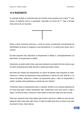 Capítulo 13 – Débito e Crédito                                                 Prof. Moreira 



13.4 RAZONETE

O razonete também é conhecido pelo seu formato muito parecido com a letra “T” mai-
úscula. É bastante comum a expressão “razonetes em forma de T”. Veja o formato
mais comum de um razonete:




Sobre a linha horizontal coloca-se o nome da conta, normalmente acompanhado da
identificação do grupo ou subgrupo a que ela pertence, e, na maioria das vezes, sem o
número.


Do lado esquerdo são colocados os lançamentos a Débito e, conseqüentemente, do
lado direito, os lançamentos a crédito.


Importante, se existir saldo inicial, esse será colocado na primeira linha da coluna a que
se referir (esquerda para saldo devedor e direita para saldo credor).


Na frente dos valores dos lançamentos na coluna de débitos, lado esquerdo do valor,
coloca-se o número do lançamento entre parênteses ou dentro de uma “bolinha” e, na
coluna da direita, coloca-se o número do lançamento após o valor do lançamento a
crédito, também entre parênteses ou dentro de uma “bolinha”.


Transcritos todos os lançamentos para o razonete, fecham-se as colunas passando-se
um traço logo após o último lançamento feito, exatamente como uma soma, e logo a
seguir, na linha de baixo, coloca-se o valor obtido na soma de cada uma das colunas.


Feito isso, passa-se outro traço abaixo das somas e apura-se o saldo por meio da sub-
tração do valor maior pelo valor menor. O valor do saldo deve ficar na coluna cujo valor
da soma for maior. Assim temos:

                                                                                             122
 