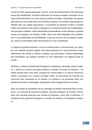Capítulo 1 – Evolução Histórica da Contabilidade                              Prof. Moreira 

A partir de 1920, aproximadamente, inicia-se a fase de predominância norte-americana
dentro da Contabilidade. Enquanto declinavam as escolas européias, floresciam as es-
colas norte-americanas com suas teorias e práticas contábeis, favorecidas não apenas
pelo apoio de uma ampla estrutura econômica e política, mas também pela pesquisa e
trabalho sério dos órgãos associativos. O surgimento do American Institut of Certield
Public Accountants foi de extrema importância no desenvolvimento da Contabilidade e
dos princípios contábeis; várias associações empreenderam muitos esforços e grandes
somas em pesquisas nos Estados Unidos. Havia uma total integração entre acadêmi-
cos e os já profissionais da Contabilidade, o que não ocorreu com as escolas européi-
as, onde as universidades foram decrescendo em nível e importância.


A criação de grandes empresas, como as multinacionais ou transnacionais, por exem-
plo, que requerem grandes capitais, de muitos acionistas, foi a causa primeira do esta-
belecimento das teorias e práticas contábeis, que permitissem correta interpretação
das informações, por qualquer acionista ou outro interessado, em qualquer parte do
mundo.


No Brasil, a vinda da Família Real Portuguesa incrementou a atividade colonial, exigin-
do – devido ao aumento dos gastos públicos e também da renda nos Estados – um
melhor aparato fiscal. Para tanto, constituiu-se o Erário Régio ou o Tesouro Nacional e
Público, juntamente com o Banco do Brasil (1808). As Tesourarias de Fazenda nas
províncias eram compostas de um inspetor, um contador e um procurador fiscal, res-
ponsáveis por toda a arrecadação, distribuição e administração financeira e fiscal.


Hoje, as funções do contabilista não se restringem ao âmbito meramente fiscal, tornan-
do-se, num mercado de economia complexa, vital para empresas, ao fornecer informa-
ções mais precisas possíveis para tomada de decisões e para atrair investidores. O
profissional vem ganhando destaque no mercado em Auditoria, Controladoria e Atuari-
al.




                                                                                           12
 