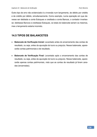 Capítulo 14 – Balancete de Verificação                                      Prof. Moreira 

Outro tipo de erro não evidenciado é a inversão num lançamento, de débito por crédito
e de crédito por débito, simultaneamente. Como exemplo, numa operação em que de-
vesse ser debitada a conta Estoques e creditada a conta Bancos, o contador invertes-
se: debitasse Bancos e creditasse Estoques, os totais do balancete seriam os mesmos,
mas o lançamento estaria incorreto.



14.5 TIPOS DE BALANCETES

   Balancete de Verificação Inicial: Levantado antes do encerramento das contas de
    resultado, ou seja, antes da apuração do lucro ou prejuízo. Nesse balancete, apare-
    cerão contas patrimoniais e de resultado.


   Balancete de Verificação Final: Levantado após o encerramento das contas de
    resultado, ou seja, antes da apuração do lucro ou prejuízo. Nesse balancete, apare-
    cerão apenas contas patrimoniais, visto que as contas de resultado já foram zera-
    das (encerradas).




                                                                                          130
 