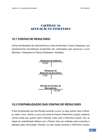 Capítulo 15 – Apuração do Resultado                                       Prof. Moreira 




                               CAPÍTULO 15
                          APURAÇÃO DO RESULTADO


15.1 CONTAS DE RESULTADO

Contas de Resultado são basicamente as contas de Receitas, Custos e Despesas, que
periodicamente (normalmente anualmente) são confrontadas para apurar-se o Lucro
(Receitas > Despesas) ou Prejuízo (Despesas > Receitas).



                                       Despesas de Salários
                                        16.000


                                           Despesas de
                                       Materiais de Escritório
                                         7.000




                                       Receita de Vendas de
                                           Mercadorias
                                                    45.000




15.2 CONTABILIZAÇÃO DAS CONTAS DE RESULTADO

É fácil compreender que toda Receita aumenta o Lucro, ou seja, quanto maior a Recei-
ta, maior o lucro. Sendo o Lucro uma conta do Passivo (Patrimônio Líquido), podemos
concluir ainda que, quanto maior a Receita, maior será o Patrimônio Líquido. Ora, as
regras de contabilização definem que o Passivo deve ser creditado pelos aumentos e
debitado pelas diminuições. Portanto, se toda receita aumenta o Patrimônio Líquido,

                                                                                       131
 