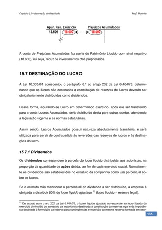 Capítulo 15 – Apuração do Resultado                                                        Prof. Moreira 




A conta de Prejuízos Acumulados faz parte do Patrimônio Líquido com sinal negativo
(18.600), ou seja, reduz os investimentos dos proprietários.



15.7 DESTINAÇÃO DO LUCRO

A Lei 10.303/01 acrescentou o parágrafo 6.º ao artigo 202 da Lei 6.404/76, determi-
nando que os lucros não destinados a constituição de reservas de lucros deverão ser
obrigatoriamente distribuídos como dividendos.


Dessa forma, apurando-se Lucro em determinado exercício, após ele ser transferido
para a conta Lucros Acumulados, será distribuído desta para outras contas, atendendo
a legislação vigente e as normas estatutárias.


Assim sendo, Lucros Acumulados possui natureza absolutamente transitória, e será
utilizada para servir de contrapartida às reversões das reservas de lucros e às destina-
ções do lucro.


15.7.1 Dividendos

Os dividendos correspondem à parcela do lucro líquido distribuída aos acionistas, na
proporção da quantidade de ações detida, ao fim de cada exercício social. Normalmen-
te os dividendos são estabelecidos no estatuto da companhia como um percentual so-
bre os lucros.

Se o estatuto não mencionar o percentual do dividendo a ser distribuído, a empresa é
obrigada a distribuir 50% do lucro líquido ajustado 23 (lucro líquido – reserva legal).

23
   De acordo com o art. 202 da Lei 6.404/76, o lucro líquido ajustado corresponde ao lucro líquido do
exercício diminuído ou acrescido da importância destinada à constituição da reserva legal e da importân-
cia destinada à formação da reserva para contingências e reversão da mesma reserva formada em exer-
                                                                                                           135
 