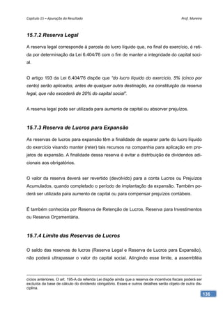 Capítulo 15 – Apuração do Resultado                                                           Prof. Moreira 



15.7.2 Reserva Legal

A reserva legal corresponde à parcela do lucro líquido que, no final do exercício, é reti-
da por determinação da Lei 6.404/76 com o fim de manter a integridade do capital soci-
al.


O artigo 193 da Lei 6.404/76 dispõe que “do lucro líquido do exercício, 5% (cinco por
cento) serão aplicados, antes de qualquer outra destinação, na constituição da reserva
legal, que não excederá de 20% do capital social”.


A reserva legal pode ser utilizada para aumento de capital ou absorver prejuízos.



15.7.3 Reserva de Lucros para Expansão

As reservas de lucros para expansão têm a finalidade de separar parte do lucro líquido
do exercício visando manter (reter) tais recursos na companhia para aplicação em pro-
jetos de expansão. A finalidade dessa reserva é evitar a distribuição de dividendos adi-
cionais aos obrigatórios.


O valor da reserva deverá ser revertido (devolvido) para a conta Lucros ou Prejuízos
Acumulados, quando completado o período de implantação da expansão. Também po-
derá ser utilizada para aumento de capital ou para compensar prejuízos contábeis.


É também conhecida por Reserva de Retenção de Lucros, Reserva para Investimentos
ou Reserva Orçamentária.



15.7.4 Limite das Reservas de Lucros

O saldo das reservas de lucros (Reserva Legal e Reserva de Lucros para Expansão),
não poderá ultrapassar o valor do capital social. Atingindo esse limite, a assembléia



cícios anteriores. O art. 195-A da referida Lei dispõe ainda que a reserva de incentivos fiscais poderá ser
excluída da base de cálculo do dividendo obrigatório. Esses e outros detalhes serão objeto de outra dis-
ciplina.
                                                                                                              136
 
