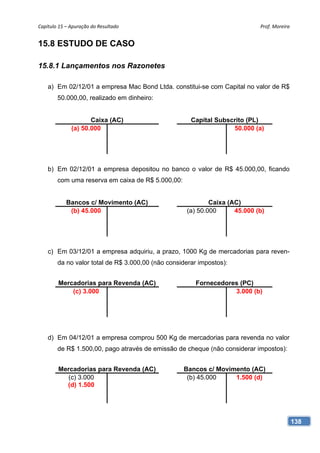 Capítulo 15 – Apuração do Resultado                                         Prof. Moreira 


15.8 ESTUDO DE CASO

15.8.1 Lançamentos nos Razonetes

    a) Em 02/12/01 a empresa Mac Bond Ltda. constitui-se com Capital no valor de R$
        50.000,00, realizado em dinheiro:


                     Caixa (AC)                       Capital Subscrito (PL)
              (a) 50.000                                           50.000 (a)




    b) Em 02/12/01 a empresa depositou no banco o valor de R$ 45.000,00, ficando
        com uma reserva em caixa de R$ 5.000,00:


            Bancos c/ Movimento (AC)                        Caixa (AC)
             (b) 45.000                             (a) 50.000      45.000 (b)




    c) Em 03/12/01 a empresa adquiriu, a prazo, 1000 Kg de mercadorias para reven-
        da no valor total de R$ 3.000,00 (não considerar impostos):


        Mercadorias para Revenda (AC)                  Fornecedores (PC)
            (c) 3.000                                             3.000 (b)




    d) Em 04/12/01 a empresa comprou 500 Kg de mercadorias para revenda no valor
        de R$ 1.500,00, pago através de emissão de cheque (não considerar impostos):


        Mercadorias para Revenda (AC)              Bancos c/ Movimento (AC)
           (c) 3.000                                (b) 45.000    1.500 (d)
          (d) 1.500




                                                                                         138
 
