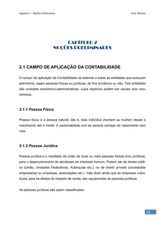 Capítulo 2 – Noções Preliminares                                              Prof. Moreira 




                                  CAPÍTULO 2
                              NOÇÕES PRELIMINARES



2.1 CAMPO DE APLICAÇÃO DA CONTABILIDADE

O campo de aplicação da Contabilidade se estende a todas as entidades que possuam
patrimônio, sejam pessoas físicas ou jurídicas, de fins lucrativos ou não. Tais entidades
são unidades econômico-administrativas, cujos objetivos podem ser sociais e/ou eco-
nômicos.



2.1.1 Pessoa Física

Pessoa física é a pessoa natural, isto é, todo indivíduo (homem ou mulher) desde o
nascimento até a morte. A personalidade civil da pessoa começa do nascimento com
vida.



2.1.2 Pessoa Jurídica

Pessoa jurídica é o resultado da união de duas ou mais pessoas físicas e/ou jurídicas,
para o desenvolvimento de atividades de interesse comum. Podem ser de direito públi-
co (União, Unidades Federativas, Autarquias etc.), ou de direito privado (sociedades
empresárias ou empresas, associações etc.). Vale dizer ainda que as empresas indivi-
duais, para os efeitos do imposto de renda, são equiparadas às pessoas jurídicas.


As pessoas jurídicas são assim classificadas:




                                                                                            13
 