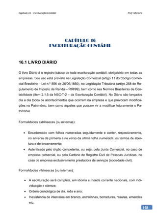 Capítulo 16 – Escrituração Contábil                                           Prof. Moreira 




                                 CAPÍTULO 16
                            ESCRITURAÇÃO CONTÁBIL


16.1 LIVRO DIÁRIO

O livro Diário é o registro básico de toda escrituração contábil, obrigatório em todas as
empresas. Seu uso está previsto na Legislação Comercial (artigo 11 do Código Comer-
cial Brasileiro – Lei n.º 556 de 25/06/1850), na Legislação Tributária (artigo 258 do Re-
gulamento do Imposto de Renda – RIR/99), bem como nas Normas Brasileiras de Con-
tabilidade (item 2.1.5 da NBC-T-2 – da Escrituração Contábil). No Diário são lançados
dia a dia todos os acontecimentos que ocorrem na empresa e que provocam modifica-
ções no Patrimônio, bem como aqueles que possam vir a modificar futuramente o Pa-
trimônio.


Formalidades extrínsecas (ou externas):


        Encadernado com folhas numeradas seguidamente e conter, respectivamente,
         no anverso da primeira e no verso da última folha numerada, os termos de aber-
         tura e de encerramento;
        Autenticado pelo órgão competente, ou seja, pela Junta Comercial, no caso de
         empresa comercial, ou pelo Cartório de Registro Civil de Pessoas Jurídicas, no
         caso de empresa exclusivamente prestadora de serviços (sociedade civil).


Formalidades intrínsecas (ou internas):


        A escrituração será completa, em idioma e moeda corrente nacionais, com indi-
         viduação e clareza;
        Ordem cronológica de dia, mês e ano;
        Inexistência de intervalos em branco, entrelinhas, borraduras, rasuras, emendas
         etc.
                                                                                            145
 