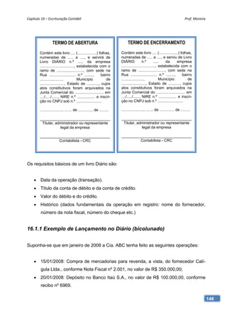Capítulo 16 – Escrituração Contábil                                                                                             Prof. Moreira 




                   TERMO DE ABERTURA                                         TERMO DE ENCERRAMENTO

        Contém este livro .... (..................) folhas,             Contém este livro .... (..................) folhas,
        numeradas de ..... a ...., e servirá de                         numeradas de ..... a ...., e serviu de Livro
        Livro DIÁRIO n.º ..... da empresa                               DIÁRIO             n.º        .....   da     empresa
        ................................, estabelecida com o            ................................, estabelecida com o
        ramo de ........................., com sede na                  ramo de ........................., com sede na
        Rua ......................... n.º ........,      bairro         Rua ......................... n.º ........,      bairro
        .....................,            Município         de          .....................,             Município        de
        ......................., Estado de ..........., cujos           ......................., Estado de ..........., cujos
        atos constitutivos foram arquivados na                          atos constitutivos foram arquivados na
        Junta Comercial do ........................... em               Junta Comercial do ........................... em
        ..../...../......, NIRE n.º ................. e inscri-         ..../...../......, NIRE n.º ................. e inscri-
        ção no CNPJ sob n.º ........................                    ção no CNPJ sob n.º ........................

        ....................., ....... de .............. de .........   ....................., ....... de .............. de .........

        _________________________________                               _________________________________
         Titular, administrador ou representante                         Titular, administrador ou representante
                    legal da empresa                                                legal da empresa

        _________________________________                               _________________________________
                 Contabilista - CRC                                              Contabilista - CRC




Os requisitos básicos de um livro Diário são:


     Data da operação (transação).
     Título da conta de débito e da conta de crédito.
     Valor do débito e do crédito.
     Histórico (dados fundamentais da operação em registro: nome do fornecedor,
         número da nota fiscal, número do cheque etc.)


16.1.1 Exemplo de Lançamento no Diário (bicolunado)


Suponha-se que em janeiro de 2008 a Cia. ABC tenha feito as seguintes operações:


     15/01/2008: Compra de mercadorias para revenda, a vista, do fornecedor Calí-
         gula Ltda., conforme Nota Fiscal nº 2.001, no valor de R$ 350.000,00;
     20/01/2008: Depósito no Banco Itaú S.A., no valor de R$ 100.000,00, conforme
         recibo nº 6969.

                                                                                                                                             146
 
