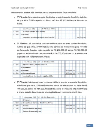 Capítulo 16 – Escrituração Contábil                                            Prof. Moreira 

Basicamente, existem três fórmulas para o lançamento dos fatos contábeis:

     1ª Fórmula: há uma única conta de débito e uma única conta de crédito. Admita-
         se que a Cia. XPTO deposita no Banco Itaú S.A. R$ 300.000,00 que estavam no
         Caixa.

                  Campinas (SP)        15 de Abril de 2008.

  1.1.1.02        Bancos co nt a Mo vime nt o

  1.1.1.01     a Caixa

                  Depósito no Banco Itaú S.A. conf. recibo                   300 000 ,00



     2ª Fórmula: há uma única conta de débito e duas ou mais contas de crédito.
         Admita-se que a Cia. XPTO efetuou uma compra de mercadorias para revenda
         do fornecedor Supplier Ltda., no valor de R$ 250.000,00, sendo R$ 100.000,00
         pagos no ato em dinheiro e o restante (R$ 150.000,00) através do aceite de uma
         duplicata com vencimento em 30 dias.

                    Campinas (SP)      15 de Abril de 2008.

  1.1.1.02        Me rcadorias para Re ve nda

               a Dive rs os

  1.1.1.01     a Caixa                                         100 000 ,00

  2.1.2.01     a Forne ce dore s                               150 000 ,00   250 000 ,00

                  Aquisição do fornecedor Supplier Ltda.



     3ª Fórmula: há duas ou mais contas de débito e apenas uma conta de crédito.
         Admita-se que a Cia. XPTO efetuou uma venda de mercadorias no valor de R$
         400.000,00, sendo R$ 150.000,00 recebido a vista e o restante (R$ 250.000,00)
         a prazo, através da emissão de uma duplicata com vencimento em 45 dias.

                    Campinas (SP)      15 de Abril de 2008.

                  Dive rs os

  3.1.1.01     a Re ce it a de Ve ndas de Me rcadorias

  1.1.1.01        Cai xa                                       150 000 ,00

  1.1.2.01        Duplicatas a Re ce b e r                     250 000 ,00   400 000 ,00

                  Venda de mercadorias




                                                                                            148
 