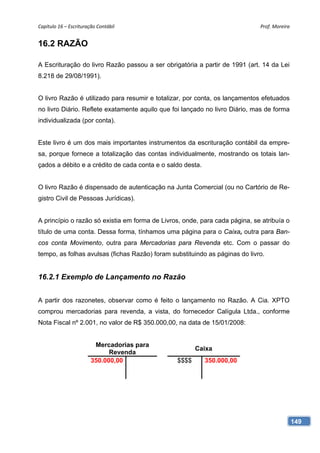 Capítulo 16 – Escrituração Contábil                                          Prof. Moreira 


16.2 RAZÃO

A Escrituração do livro Razão passou a ser obrigatória a partir de 1991 (art. 14 da Lei
8.218 de 29/08/1991).


O livro Razão é utilizado para resumir e totalizar, por conta, os lançamentos efetuados
no livro Diário. Reflete exatamente aquilo que foi lançado no livro Diário, mas de forma
individualizada (por conta).


Este livro é um dos mais importantes instrumentos da escrituração contábil da empre-
sa, porque fornece a totalização das contas individualmente, mostrando os totais lan-
çados a débito e a crédito de cada conta e o saldo desta.


O livro Razão é dispensado de autenticação na Junta Comercial (ou no Cartório de Re-
gistro Civil de Pessoas Jurídicas).


A princípio o razão só existia em forma de Livros, onde, para cada página, se atribuía o
título de uma conta. Dessa forma, tínhamos uma página para o Caixa, outra para Ban-
cos conta Movimento, outra para Mercadorias para Revenda etc. Com o passar do
tempo, as folhas avulsas (fichas Razão) foram substituindo as páginas do livro.


16.2.1 Exemplo de Lançamento no Razão


A partir dos razonetes, observar como é feito o lançamento no Razão. A Cia. XPTO
comprou mercadorias para revenda, a vista, do fornecedor Calígula Ltda., conforme
Nota Fiscal nº 2.001, no valor de R$ 350.000,00, na data de 15/01/2008:


                         Mercadorias para
                                                       Caixa
                              Revenda
                        350.000,00              $$$$        350.000,00




                                                                                           149
 