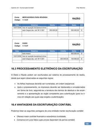 Capítulo 16 – Escrituração Contábil                                                           Prof. Moreira 




     Conta:       MERCADORIAS PARA REVENDA
     Código:      1.1.5.01
                                                                                      RAZÃO

        Data                       Histórico               Débito       Crédito       Saldo        D/C
   15/01/2008 Valor ref. aquisição mercadorias do forne-
                  cedor Calígula Ltda., conf. NF nº 2001   350.000,00                350.000,00      D




     Conta:       CAIXA
     Código:      1.1.5.01
                                                                                      RAZÃO

        Data                       Histórico               Débito       Crédito       Saldo        D/C
         -        Saldo Anterior                                                     500.000,00      D
   15/01/2008 Valor ref. aquisição mercadorias do forne-
                  cedor Calígula Ltda., conf. NF nº 2001                350.000,00   150.000,00      D




16.3 PROCESSAMENTO ELETRÔNICO DA ESCRITURAÇÃO

O Diário e Razão podem ser escriturados por sistema de processamento de dados,
desde que sejam observadas as seguintes regras:

            As folhas impressas deverão ser numeradas, em ordem seqüencial;
            Após o processamento, os impressos deverão ser destacados e encadernados
             em forma de livro, seguindo-se a lavratura dos termos de abertura e de encer-
             ramento e a apresentação ao órgão competente para autenticação (para os li-
             vros em relação aos quais seja exigida a autenticação).



16.4 VANTAGENS DA ESCRITURAÇÃO CONTÁBIL

Podemos listar as seguintes vantagens de uma entidade manter escrituração contábil:

        Oferece maior controle financeiro e econômico à entidade;
        Comprova em juízo fatos cujas provas dependam de perícia contábil;

                                                                                                           150
 
