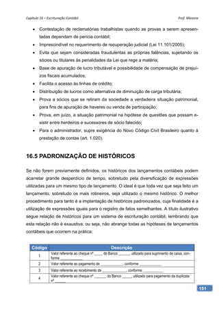 Capítulo 16 – Escrituração Contábil                                                                 Prof. Moreira 


        Contestação de reclamatórias trabalhistas quando as provas a serem apresen-
         tadas dependam de perícia contábil;
        Imprescindível no requerimento de recuperação judicial (Lei 11.101/2005);
        Evita que sejam consideradas fraudulentas as próprias falências, sujeitando os
         sócios ou titulares às penalidades da Lei que rege a matéria;
        Base de apuração de lucro tributável e possibilidade de compensação de prejuí-
         zos fiscais acumulados;
        Facilita o acesso às linhas de crédito;
        Distribuição de lucros como alternativa de diminuição de carga tributária;
        Prova a sócios que se retiram da sociedade a verdadeira situação patrimonial,
         para fins de apuração de haveres ou venda de participação;
        Prova, em juízo, a situação patrimonial na hipótese de questões que possam e-
         xistir entre herdeiros e sucessores de sócio falecido;
        Para o administrador, supre exigência do Novo Código Civil Brasileiro quanto á
         prestação de contas (art. 1.020).



16.5 PADRONIZAÇÃO DE HISTÓRICOS

Se não forem previamente definidos, os históricos dos lançamentos contábeis podem
acarretar grande desperdício de tempo, sobretudo pela diversificação de expressões
utilizadas para um mesmo tipo de lançamento. O ideal é que toda vez que seja feito um
lançamento, sobretudo os mais rotineiros, seja utilizado o mesmo histórico. O melhor
procedimento para tanto é a implantação de históricos padronizados, cuja finalidade é a
utilização de expressões iguais para o registro de fatos semelhantes. A título ilustrativo
segue relação de históricos para um sistema de escrituração contábil, lembrando que
esta relação não é exaustiva, ou seja, não abrange todas as hipóteses de lançamentos
contábeis que ocorrem na prática:


   Código                                              Descrição
                Valor referente ao cheque nº ____, do Banco ______, utilizado para suprimento de caixa, con-
        1
                forme ____________
        2       Valor referente ao pagamento de ____________, conforme ____________
        3       Valor referente ao recebimento de _____________, conforme ___________
                Valor referente ao cheque nº ______, do Banco _____, utilizado para pagamento da duplicata
        4
                nº ______
                                                                                                                 151
 