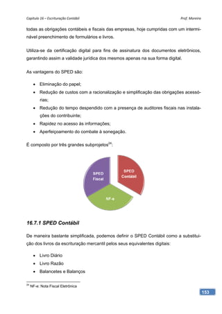 Capítulo 16 – Escrituração Contábil                                          Prof. Moreira 

todas as obrigações contábeis e fiscais das empresas, hoje cumpridas com um intermi-
nável preenchimento de formulários e livros.


Utiliza-se da certificação digital para fins de assinatura dos documentos eletrônicos,
garantindo assim a validade jurídica dos mesmos apenas na sua forma digital.


As vantagens do SPED são:

       Eliminação do papel;
       Redução de custos com a racionalização e simplificação das obrigações acessó-
          rias;
       Redução do tempo despendido com a presença de auditores fiscais nas instala-
          ções do contribuinte;
       Rapidez no acesso às informações;
       Aperfeiçoamento do combate à sonegação.

É composto por três grandes subprojetos24:




16.7.1 SPED Contábil

De maneira bastante simplificada, podemos definir o SPED Contábil como a substitui-
ção dos livros da escrituração mercantil pelos seus equivalentes digitais:

       Livro Diário
       Livro Razão
       Balancetes e Balanços

24
     NF-e: Nota Fiscal Eletrônica
                                                                                          153
 