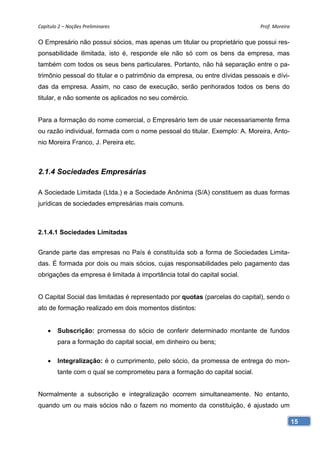 Capítulo 2 – Noções Preliminares                                             Prof. Moreira 

O Empresário não possui sócios, mas apenas um titular ou proprietário que possui res-
ponsabilidade ilimitada, isto é, responde ele não só com os bens da empresa, mas
também com todos os seus bens particulares. Portanto, não há separação entre o pa-
trimônio pessoal do titular e o patrimônio da empresa, ou entre dívidas pessoais e dívi-
das da empresa. Assim, no caso de execução, serão penhorados todos os bens do
titular, e não somente os aplicados no seu comércio.


Para a formação do nome comercial, o Empresário tem de usar necessariamente firma
ou razão individual, formada com o nome pessoal do titular. Exemplo: A. Moreira, Anto-
nio Moreira Franco, J. Pereira etc.



2.1.4 Sociedades Empresárias

A Sociedade Limitada (Ltda.) e a Sociedade Anônima (S/A) constituem as duas formas
jurídicas de sociedades empresárias mais comuns.



2.1.4.1 Sociedades Limitadas


Grande parte das empresas no País é constituída sob a forma de Sociedades Limita-
das. É formada por dois ou mais sócios, cujas responsabilidades pelo pagamento das
obrigações da empresa é limitada à importância total do capital social.


O Capital Social das limitadas é representado por quotas (parcelas do capital), sendo o
ato de formação realizado em dois momentos distintos:


       Subscrição: promessa do sócio de conferir determinado montante de fundos
        para a formação do capital social, em dinheiro ou bens;

       Integralização: é o cumprimento, pelo sócio, da promessa de entrega do mon-
        tante com o qual se comprometeu para a formação do capital social.


Normalmente a subscrição e integralização ocorrem simultaneamente. No entanto,
quando um ou mais sócios não o fazem no momento da constituição, é ajustado um

                                                                                           15
 