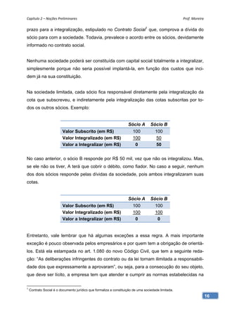 Capítulo 2 – Noções Preliminares                                                                     Prof. Moreira 

prazo para a integralização, estipulado no Contrato Social1 que, comprova a dívida do
sócio para com a sociedade. Todavia, prevalece o acordo entre os sócios, devidamente
informado no contrato social.


Nenhuma sociedade poderá ser constituída com capital social totalmente a integralizar,
simplesmente porque não seria possível implantá-la, em função dos custos que inci-
dem já na sua constituição.


Na sociedade limitada, cada sócio fica responsável diretamente pela integralização da
cota que subscreveu, e indiretamente pela integralização das cotas subscritas por to-
dos os outros sócios. Exemplo:


                                                                    Sócio A        Sócio B
                         Valor Subscrito (em R$)                       100            100
                         Valor Integralizado (em R$)                   100             50
                         Valor a Integralizar (em R$)                   0              50


No caso anterior, o sócio B responde por R$ 50 mil, vez que não os integralizou. Mas,
se ele não os tiver, A terá que cobrir o débito, como fiador. No caso a seguir, nenhum
dos dois sócios responde pelas dívidas da sociedade, pois ambos integralizaram suas
cotas.


                                                                    Sócio A        Sócio B
                         Valor Subscrito (em R$)                       100            100
                         Valor Integralizado (em R$)                   100            100
                         Valor a Integralizar (em R$)                   0              0


Entretanto, vale lembrar que há algumas exceções a essa regra. A mais importante
exceção é pouco observada pelos empresários e por quem tem a obrigação de orientá-
los. Está ela estampada no art. 1.080 do novo Código Civil, que tem a seguinte reda-
ção: “As deliberações infringentes do contrato ou da lei tornam ilimitada a responsabili-
dade dos que expressamente a aprovaram”, ou seja, para a consecução do seu objeto,
que deve ser lícito, a empresa tem que atender e cumprir as normas estabelecidas na

1
    Contrato Social é o documento jurídico que formaliza a constituição de uma sociedade limitada.
                                                                                                                  16
 