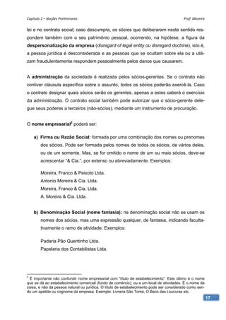 Capítulo 2 – Noções Preliminares                                                          Prof. Moreira 

lei e no contrato social; caso descumpra, os sócios que deliberaram neste sentido res-
pondem também com o seu patrimônio pessoal, ocorrendo, na hipótese, a figura da
despersonalização da empresa (disregard of legal entity ou disregard doctrine), isto é,
a pessoa jurídica é desconsiderada e as pessoas que se ocultam sobre ela ou a utili-
zam fraudulentamente respondem pessoalmente pelos danos que causarem.


A administração da sociedade é realizada pelos sócios-gerentes. Se o contrato não
contiver cláusula específica sobre o assunto, todos os sócios poderão exercê-la. Caso
o contrato designar quais sócios serão os gerentes, apenas a estes caberá o exercício
da administração. O contrato social também pode autorizar que o sócio-gerente dele-
gue seus poderes a terceiros (não-sócios), mediante um instrumento de procuração.


O nome empresarial2 poderá ser:

    a) Firma ou Razão Social: formada por uma combinação dos nomes ou prenomes
        dos sócios. Pode ser formada pelos nomes de todos os sócios, de vários deles,
        ou de um somente. Mas, se for omitido o nome de um ou mais sócios, deve-se
        acrescentar “& Cia.”, por extenso ou abreviadamente. Exemplos:

        Moreira, Franco & Peixoto Ltda.
        Antonio Moreira & Cia. Ltda.
        Moreira, Franco & Cia. Ltda.
        A. Moreira & Cia. Ltda.


    b) Denominação Social (nome fantasia): na denominação social não se usam os
        nomes dos sócios, mas uma expressão qualquer, de fantasia, indicando faculta-
        tivamente o ramo de atividade. Exemplos:

        Padaria Pão Quentinho Ltda.
        Papelaria dos Contabilistas Ltda.




2
 É importante não confundir nome empresarial com “título de estabelecimento”. Este último é o nome
que se dá ao estabelecimento comercial (fundo de comércio), ou a um local de atividades. É o nome da
coisa, e não da pessoa natural ou jurídica. O título de estabelecimento pode ser considerado como sen-
do um apelido ou cognome da empresa. Exemplo: Livraria São Tomé, O Beco das Loucuras etc.
                                                                                                         17
 