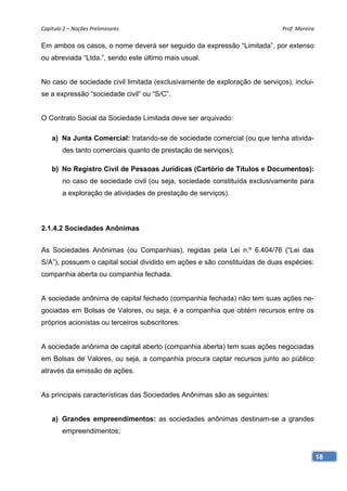 Capítulo 2 – Noções Preliminares                                            Prof. Moreira 

Em ambos os casos, o nome deverá ser seguido da expressão “Limitada”, por extenso
ou abreviada “Ltda.”, sendo este último mais usual.


No caso de sociedade civil limitada (exclusivamente de exploração de serviços), inclui-
se a expressão “sociedade civil” ou “S/C”.


O Contrato Social da Sociedade Limitada deve ser arquivado:

    a) Na Junta Comercial: tratando-se de sociedade comercial (ou que tenha ativida-
        des tanto comerciais quanto de prestação de serviços);

    b) No Registro Civil de Pessoas Jurídicas (Cartório de Títulos e Documentos):
        no caso de sociedade civil (ou seja, sociedade constituída exclusivamente para
        a exploração de atividades de prestação de serviços).




2.1.4.2 Sociedades Anônimas


As Sociedades Anônimas (ou Companhias), regidas pela Lei n.º 6.404/76 (“Lei das
S/A”), possuem o capital social dividido em ações e são constituídas de duas espécies:
companhia aberta ou companhia fechada.


A sociedade anônima de capital fechado (companhia fechada) não tem suas ações ne-
gociadas em Bolsas de Valores, ou seja, é a companhia que obtém recursos entre os
próprios acionistas ou terceiros subscritores.


A sociedade anônima de capital aberto (companhia aberta) tem suas ações negociadas
em Bolsas de Valores, ou seja, a companhia procura captar recursos junto ao público
através da emissão de ações.


As principais características das Sociedades Anônimas são as seguintes:


    a) Grandes empreendimentos: as sociedades anônimas destinam-se a grandes
        empreendimentos;


                                                                                          18
 