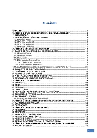 SUMÁRIO 

SUMÁRIO ...................................................................................................................... 1 
CAPÍTULO 1 EVOLUÇÃO HISTÓRICA DA CONTABILIDADE .............................. 5 
1.1 INTRODUÇÃO .......................................................................................................... 5 
1.2 EVOLUÇÃO DA CIÊNCIA CONTÁBIL ..................................................................... 6 
  1.2.1 Período Antigo .................................................................................................... 6 
  1.2.2 Período Medieval ................................................................................................ 8 
  1.2.3 Período Moderno ................................................................................................ 9 
  1.2.4 Período Científico.............................................................................................. 11 
CAPÍTULO 2 NOÇÕES PRELIMINARES ................................................................. 13 
2.1 CAMPO DE APLICAÇÃO DA CONTABILIDADE .................................................. 13 
  2.1.1 Pessoa Física ................................................................................................... 13 
  2.1.2 Pessoa Jurídica ................................................................................................ 13 
  2.1.3 Empresário ........................................................................................................ 14 
  2.1.4 Sociedades Empresárias .................................................................................. 15 
     2.1.4.1 Sociedades Limitadas ................................................................................ 15 
     2.1.4.2 Sociedades Anônimas ................................................................................ 18 
  2.1.5 A Microempresa (ME) e a empresa de Pequeno Porte (EPP) .......................... 21 
2.2 CONCEITO DE CONTABILIDADE ......................................................................... 22 
2.3 USUÁRIOS DA CONTABILIDADE ......................................................................... 22 
2.4 RAMOS DA CONTABILIDADE .............................................................................. 24 
2.5 A CONTABILIDADE COMO PROFISSÃO ............................................................. 25 
2.6 RESPONSABILIDADE DO PROFISSIONAL ......................................................... 26 
CAPÍTULO 3 O PATRIMÔNIO .................................................................................. 29 
3.1 CONCEITO.............................................................................................................. 29 
3.2 BENS....................................................................................................................... 29 
3.3 DIREITOS................................................................................................................ 30 
3.4 OBRIGAÇÕES ........................................................................................................ 30 
3.5 REPRESENTAÇÃO GRÁFICA DO PATRIMÔNIO ................................................. 31 
3.6 ELEMENTOS PATRIMONIAIS ............................................................................... 32 
3.7 PATRIMÔNIO LÍQUIDO .......................................................................................... 32 
  3.7.1 Situações ou Estados Patrimoniais ................................................................... 34 
CAPÍTULO 4 CONTABILIDADE POR BALANÇOS SUCESSIVOS I ...................... 36 
4.1 BALANÇOS SUCESSIVOS .................................................................................... 36 
4.2 OPERAÇÕES .......................................................................................................... 36 
CAPÍTULO 5 CONTAS DE RESULTADO ................................................................. 41 
5.1 RECEITAS .............................................................................................................. 41 
5.2 DESPESAS ............................................................................................................. 41 
5.3 APURAÇÃO DO RESULTADO .............................................................................. 43 
5.4 REGIME DE COMPETÊNCIA ................................................................................. 43 
5.5 REGIME DE CAIXA ................................................................................................ 44 
5.6 REGIME DE COMPETÊNCIA × REGIME DE CAIXA ............................................. 44 
CAPÍTULO 6 CONTABILIDADE POR BALANÇOS SUCESSIVOS II ..................... 46 
6.1 ATIVO × DESPESA ................................................................................................ 46 

                                                                                                                                      1
 