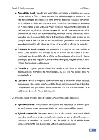 Capítulo 2 – Noções Preliminares                                                 Prof. Moreira 

    a) Assembléia Geral: reunião dos acionistas, convocada e instalada de acordo
        com os estatutos. Tem poderes para resolver todos os negócios relativos ao ob-
        jeto de exploração da sociedade e para tomar as decisões que julgar convenien-
        tes à defesa e ao desenvolvimento de suas operações, respeitados os termos da
        lei. A Assembléia Geral Ordinária (AGO) instala-se regularmente nos quatro pri-
        meiros meses seguintes ao término do exercício social, para assuntos de rotina,
        como tomar as contas dos administradores, deliberar sobre a distribuição dos di-
        videndos etc. Já a Assembléia Geral Extraordinária (AGE) pode instalar-se em
        qualquer época, sempre que houver necessidade, geralmente para o debate e
        votação de assuntos não rotineiros, como, por exemplo, a reforma do estatuto.

    b) Conselho de Administração: sua existência é obrigatória nas companhias a-
        bertas. Esse conselho, que compõe-se de no mínimo três acionistas, é eleito e
        destituível pela Assembléia Geral. Cabe ao Conselho de Administração fixar a
        orientação geral dos negócios e, entre outras atribuições, eleger e destituir os di-
        retores, fixando-lhes as atribuições.

    c) Diretoria: é composta por no mínimo dois membros, acionistas ou não, eleitos e
        destituíveis pelo Conselho de Administração, ou, se este não existir, pela As-
        sembléia Geral.

    d) Conselho Fiscal: é composto por no mínimo três e no máximo cinco pessoas,
        acionistas ou não, eleitas pela Assembléia Geral. Entre várias outras atribuições,
        compete-lhes principalmente a fiscalização dos atos dos administradores. A e-
        xistência do Conselho Fiscal é obrigatória.


Os principais títulos emitidos pelas Sociedades Anônimas são os seguintes:


    a) Ações Ordinárias: Proporcionam participação nos resultados da empresa (divi-
        dendos) e conferem ao acionista o direito de voto em assembléias gerais;

    b) Ações Preferenciais: Garantem ao acionista a prioridade no recebimento de di-
        videndos (geralmente em percentual mais elevado do que o atribuído às ações
        ordinárias) e reembolso de capital, no caso de dissolução da sociedade. Entre-
        tanto, normalmente não dão direito a voto em assembléias gerais;


                                                                                               20
 