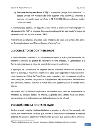 Capítulo 2 – Noções Preliminares                                                        Prof. Moreira 

      b) Empresa de Pequeno Porte (EPP): o empresário (antiga “firma individual”) ou
          pessoa jurídica com receita bruta anual superior a R$ 240.000,00 (duzentos e
          quarenta mil reais) e igual ou inferior a R$ 2.400.000,00 (dois milhões e quatro-
          centos mil reais).

A microempresa adotará, em seguida ao seu nome, a expressão “microempresa” ou,
abreviadamente, “ME”; a empresa de pequeno porte adotará a expressão “empresa de
pequeno porte” ou, abreviadamente, “EPP”.

Vale lembrar que algumas empresas estão impedidas de optar pelo Simples, tais como:
as Sociedades Anônimas (S/A), os Bancos, Factoring6 etc.



2.2 CONCEITO DE CONTABILIDADE

A Contabilidade é uma ciência social que estuda e pratica as funções de controle per-
manente e eficiente da gestão do Patrimônio de uma entidade. A Contabilidade é a
forma mais organizada e eficaz de se controlar um empreendimento.

A aplicação da Contabilidade na empresa tem por finalidade fornecer aos usuários in-
ternos e externos, o máximo de informações úteis sobre aspectos de natureza econô-
mica, financeira e física do Patrimônio e suas mutações. Isso compreende registros,
demonstrações, análises, diagnósticos e prognósticos expressos sob a forma de rela-
tos, pareceres, tabelas, planilhas e outros meios que possam auxiliar a tomada de de-
cisões.

O conceito de Contabilidade é aplicável a pessoas físicas ou jurídicas, independente da
finalidade ou atividade destas. No entanto, na prática, ela é voltada mais para empre-
sas, principalmente pelas exigências da legislação comercial e fiscal.


2.3 USUÁRIOS DA CONTABILIDADE
De forma geral, o objetivo da Contabilidade é a geração de informações que serão utili-
zadas por determinados usuários que buscam a realização de interesses e objetivos
próprios. Os usuários podem ser tanto internos (pessoas que fazem parte da empresa)

6
    Factoring são empresas que compram cheques pré-datados de lojistas cobrando comissão.
                                                                                                     22
 