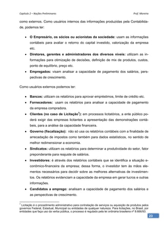 Capítulo 2 – Noções Preliminares                                                            Prof. Moreira 

como externos. Como usuários internos das informações produzidas pela Contabilida-
de, podemos ter:

        O Empresário, os sócios ou acionistas da sociedade: usam as informações
         contábeis para avaliar o retorno do capital investido, valorização da empresa
         etc.
        Diretores, gerentes e administradores dos diversos níveis: utilizam as in-
         formações para otimização de decisões, definição de mix de produtos, custos,
         ponto de equilíbrio, preço etc.
        Empregados: visam analisar a capacidade de pagamento dos salários, pers-
         pectivas de crescimento.

Como usuários externos podemos ter:

        Bancos: utilizam os relatórios para aprovar empréstimos, limite de crédito etc.
        Fornecedores: usam os relatórios para analisar a capacidade de pagamento
         da empresa compradora.
        Clientes (no caso de Licitação7): em processos licitatórios, a ente público po-
         derá exigir das empresas licitantes a apresentação das demonstrações contá-
         beis, para a análise da capacidade financeira.
        Governo (fiscalização): não só usa os relatórios contábeis com a finalidade de
         arrecadação de impostos como também para dados estatísticos, no sentido de
         melhor redimensionar a economia.
        Sindicatos: utilizam os relatórios para determinar a produtividade do setor, fator
         preponderante para reajuste de salários.
        Investidores: é através dos relatórios contábeis que se identifica a situação e-
         conômico-financeira da empresa; dessa forma, o investidor tem às mãos ele-
         mentos necessários para decidir sobre as melhores alternativas de investimen-
         tos. Os relatórios evidenciam a capacidade da empresa em gerar lucros e outras
         informações.
        Candidatos a emprego: analisam a capacidade de pagamento dos salários e
         as perspectivas de crescimento.

7
 Licitação é o procedimento administrativo para contratação de serviços ou aquisição de produtos pelos
governos Federal, Estadual, Municipal ou entidades de qualquer natureza. Para licitações, no Brasil, por
entidades que faça uso da verba pública, o processo é regulado pela lei ordinária brasileira nº 8.666/93.
                                                                                                            23
 