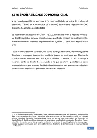 Capítulo 2 – Noções Preliminares                                                               Prof. Moreira 



2.6 RESPONSABILIDADE DO PROFISSIONAL

A escrituração contábil da empresa é de responsabilidade exclusiva do profissional
qualificado (Técnico de Contabilidade ou Contador) devidamente registrado no CRC
(Conselho Regional de Contabilidade).


De acordo com a Resolução CFC8 n.º 1.167/09, que dispõe sobre o Registro Profissio-
nal dos Contabilistas, somente poderá exercer a profissão contábil, em qualquer moda-
lidade de serviço ou atividade, segundo normas vigentes, o Contabilista registrado em
CRC.


Todos os demonstrativos contábeis, tais como: Balanço Patrimonial, Demonstrações de
Resultado e quaisquer documentos contábeis devem ser assinados por Técnico de
Contabilidade ou Contador, com indicação do número do registro no CRC. Esses pro-
fissionais, dentro do âmbito de sua atuação e no que se referir à parte técnica, serão
responsabilizados, por qualquer falsidade dos documentos que assinarem e pelas irre-
gularidades de escrituração praticadas para fraudar impostos.




8
  CFC (Conselho Federal de Contabilidade): Tem, dentre outras finalidades, nos termos da legislação em
vigor, principalmente a de orientar, normatizar e fiscalizar o exercício da profissão contábil, por intermé-
dio dos Conselhos Regionais de Contabilidade, cada um em sua base jurisdicional, nos Estados e no
Distrito Federal; decidir, em última instância, os recursos de penalidade imposta pelos Conselhos Regio-
nais, além de regular acerca dos princípios contábeis, do cadastro de qualificação técnica e dos progra-
mas de educação continuada, bem como editar Normas Brasileiras de Contabilidade de natureza técnica
e profissional.
                                                                                                               26
 