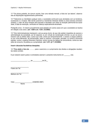 Capítulo 2 – Noções Preliminares                                                               Prof. Moreira 


11.ª Os sócios poderão, de comum acordo, fixar uma retirada mensal, a título de “pro labore”, observa-
das as disposições regulamentares pertinentes.

12.ª Falecendo ou interditado qualquer sócio, a sociedade continuará suas atividades com os herdeiros,
sucessores e o incapaz. Não sendo possível ou inexistindo interesse destes ou do(s) sócio(s) remanes-
cente(s), o valor de seus haveres será apurado e liquidado com base na situação patrimonial da socie-
dade, à data da resolução, verificada em balanço especialmente levantado.

Parágrafo único - O mesmo procedimento será adotado em outros casos em que a sociedade se resolva
em relação a seu sócio. (art. 1.028 e art. 1.031, CC/2002)

13.ª O(s) Administrador(es) declara(m), sob as penas da lei, de que não est(ão) impedidos de exercer a
administração da sociedade, por lei especial, ou em virtude de condenação criminal, ou por se encon-
trar(em) sob os efeitos dela, a pena que vede, ainda que temporariamente, o acesso a cargos públicos;
ou por crime falimentar, de prevaricação, peita ou suborno, concussão, peculato, ou contra a economia
popular, contra o sistema financeiro nacional, contra normas de defesa da concorrência, contra as rela-
ções de consumo, fé pública,ou a propriedade. (art. 1.011, § 1º, CC/2002)

Inserir cláusulas facultativas desejadas.

14.ª Fica eleito o foro de ............ para o exercício e o cumprimento dos direitos e obrigações resultan-
tes deste contrato.

E por estarem assim justos e contratados assinam o presente instrumento em _______ vias.


___________________, ___ de ___________de 20__


_____________________
Fulano de Tal

_____________________
Beltrano de Tal




Visto: ____________________ (OAB/MG 0987)
              Nome




                                                                                                               28
 