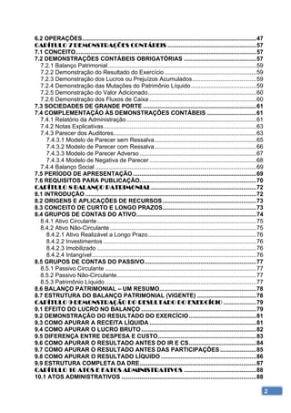 6.2 OPERAÇÕES .......................................................................................................... 47 
CAPÍTULO 7 DEMONSTRAÇÕES CONTÁBEIS ...................................................... 57 
7.1 CONCEITO.............................................................................................................. 57 
7.2 DEMONSTRAÇÕES CONTÁBEIS OBRIGATÓRIAS ............................................ 57 
  7.2.1 Balanço Patrimonial .......................................................................................... 59 
  7.2.2 Demonstração do Resultado do Exercício ........................................................ 59 
  7.2.3 Demonstração dos Lucros ou Prejuízos Acumulados ....................................... 59 
  7.2.4 Demonstração das Mutações do Patrimônio Líquido ........................................ 59 
  7.2.5 Demonstração do Valor Adicionado .................................................................. 60 
  7.2.6 Demonstração dos Fluxos de Caixa ................................................................. 60 
7.3 SOCIEDADES DE GRANDE PORTE ..................................................................... 61 
7.4 COMPLEMENTAÇÃO ÀS DEMONSTRAÇÕES CONTÁBEIS .............................. 61 
  7.4.1 Relatório da Administração ............................................................................... 61 
  7.4.2 Notas Explicativas ............................................................................................. 63 
  7.4.3 Parecer dos Auditores....................................................................................... 63 
     7.4.3.1 Modelo de Parecer sem Ressalva .............................................................. 65 
     7.4.3.2 Modelo de Parecer com Ressalva .............................................................. 66 
     7.4.3.3 Modelo de Parecer Adverso ....................................................................... 67 
     7.4.3.4 Modelo de Negativa de Parecer ................................................................. 68 
  7.4.4 Balanço Social .................................................................................................. 69 
7.5 PERÍODO DE APRESENTAÇÃO ........................................................................... 69 
7.6 REQUISITOS PARA PUBLICAÇÃO....................................................................... 70 
CAPÍTULO 8 BALANÇO PATRIMONIAL ................................................................ 72 
8.1 INTRODUÇÃO ........................................................................................................ 72 
8.2 ORIGENS E APLICAÇÕES DE RECURSOS ......................................................... 73 
8.3 CONCEITO DE CURTO E LONGO PRAZOS ......................................................... 73 
8.4 GRUPOS DE CONTAS DO ATIVO ......................................................................... 74 
  8.4.1 Ativo Circulante ................................................................................................. 75 
  8.4.2 Ativo Não-Circulante ......................................................................................... 75 
     8.4.2.1 Ativo Realizável a Longo Prazo .................................................................. 76 
     8.4.2.2 Investimentos ............................................................................................. 76 
     8.4.2.3 Imobilizado ................................................................................................. 76 
     8.4.2.4 Intangível .................................................................................................... 76 
8.5 GRUPOS DE CONTAS DO PASSIVO .................................................................... 77 
  8.5.1 Passivo Circulante ............................................................................................ 77 
  8.5.2 Passivo Não-Circulante..................................................................................... 77 
  8.5.3 Patrimônio Líquido ............................................................................................ 77 
8.6 BALANÇO PATRIMONIAL – UM RESUMO........................................................... 78 
8.7 ESTRUTURA DO BALANÇO PATRIMONIAL (VIGENTE) .................................... 78 
CAPÍTULO 9 DEMONSTRAÇÃO DO RESULTADO DO EXERCÍCIO .................... 79 
9.1 EFEITO DO LUCRO NO BALANÇO ...................................................................... 79 
9.2 DEMONSTRAÇÃO DO RESULTADO DO EXERCÍCIO ......................................... 81 
9.3 COMO APURAR A RECEITA LÍQUIDA ................................................................. 81 
9.4 COMO APURAR O LUCRO BRUTO ...................................................................... 82 
9.5 DIFERENÇA ENTRE DESPESA E CUSTO............................................................ 83 
9.6 COMO APURAR O RESULTADO ANTES DO IR E CS ......................................... 84 
9.7 COMO APURAR O RESULTADO ANTES DAS PARTICIPAÇÕES ...................... 85 
9.8 COMO APURAR O RESULTADO LÍQUIDO .......................................................... 86 
9.9 ESTRUTURA COMPLETA DA DRE ....................................................................... 87 
CAPÍTULO 10 ATOS E FATOS ADMINISTRATIVOS ............................................ 88 
10.1 ATOS ADMINISTRATIVOS .................................................................................. 88 

                                                                                                                                   2
 