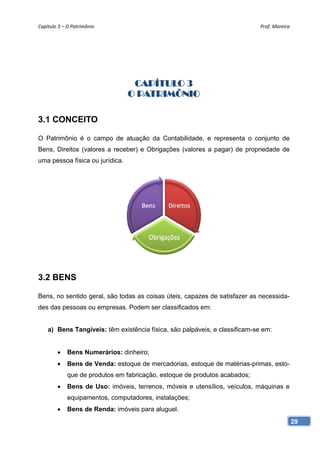 Capítulo 3 – O Patrimônio                                                    Prof. Moreira




                                  CAPÍTULO 3
                                 O PATRIMÔNIO

3.1 CONCEITO

O Patrimônio é o campo de atuação da Contabilidade, e representa o conjunto de
Bens, Direitos (valores a receber) e Obrigações (valores a pagar) de propriedade de
uma pessoa física ou jurídica.




3.2 BENS

Bens, no sentido geral, são todas as coisas úteis, capazes de satisfazer as necessida-
des das pessoas ou empresas. Podem ser classificados em:


    a) Bens Tangíveis: têm existência física, são palpáveis, e classificam-se em:


            Bens Numerários: dinheiro;
            Bens de Venda: estoque de mercadorias, estoque de matérias-primas, esto-
             que de produtos em fabricação, estoque de produtos acabados;
            Bens de Uso: imóveis, terrenos, móveis e utensílios, veículos, máquinas e
             equipamentos, computadores, instalações;
            Bens de Renda: imóveis para aluguel.
                                                                                             29
 