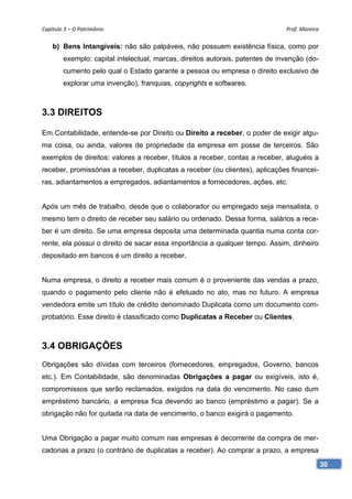 Capítulo 3 – O Patrimônio                                                      Prof. Moreira

    b) Bens Intangíveis: não são palpáveis, não possuem existência física, como por
        exemplo: capital intelectual, marcas, direitos autorais, patentes de invenção (do-
        cumento pelo qual o Estado garante a pessoa ou empresa o direito exclusivo de
        explorar uma invenção), franquias, copyrights e softwares.



3.3 DIREITOS

Em Contabilidade, entende-se por Direito ou Direito a receber, o poder de exigir algu-
ma coisa, ou ainda, valores de propriedade da empresa em posse de terceiros. São
exemplos de direitos: valores a receber, títulos a receber, contas a receber, aluguéis a
receber, promissórias a receber, duplicatas a receber (ou clientes), aplicações financei-
ras, adiantamentos a empregados, adiantamentos a fornecedores, ações, etc.


Após um mês de trabalho, desde que o colaborador ou empregado seja mensalista, o
mesmo tem o direito de receber seu salário ou ordenado. Dessa forma, salários a rece-
ber é um direito. Se uma empresa deposita uma determinada quantia numa conta cor-
rente, ela possui o direito de sacar essa importância a qualquer tempo. Assim, dinheiro
depositado em bancos é um direito a receber.


Numa empresa, o direito a receber mais comum é o proveniente das vendas a prazo,
quando o pagamento pelo cliente não é efetuado no ato, mas no futuro. A empresa
vendedora emite um título de crédito denominado Duplicata como um documento com-
probatório. Esse direito é classificado como Duplicatas a Receber ou Clientes.



3.4 OBRIGAÇÕES
Obrigações são dívidas com terceiros (fornecedores, empregados, Governo, bancos
etc.). Em Contabilidade, são denominadas Obrigações a pagar ou exigíveis, isto é,
compromissos que serão reclamados, exigidos na data do vencimento. No caso dum
empréstimo bancário, a empresa fica devendo ao banco (empréstimo a pagar). Se a
obrigação não for quitada na data de vencimento, o banco exigirá o pagamento.


Uma Obrigação a pagar muito comum nas empresas é decorrente da compra de mer-
cadorias a prazo (o contrário de duplicatas a receber). Ao comprar a prazo, a empresa

                                                                                               30
 