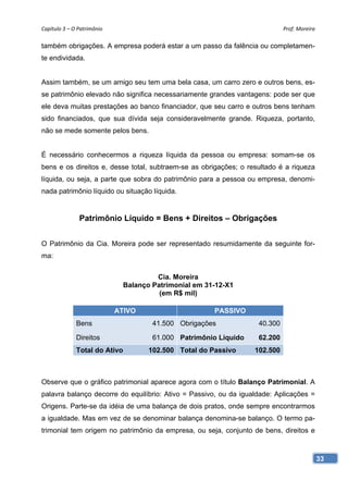 Capítulo 3 – O Patrimônio                                                    Prof. Moreira

também obrigações. A empresa poderá estar a um passo da falência ou completamen-
te endividada.


Assim também, se um amigo seu tem uma bela casa, um carro zero e outros bens, es-
se patrimônio elevado não significa necessariamente grandes vantagens: pode ser que
ele deva muitas prestações ao banco financiador, que seu carro e outros bens tenham
sido financiados, que sua dívida seja consideravelmente grande. Riqueza, portanto,
não se mede somente pelos bens.


É necessário conhecermos a riqueza líquida da pessoa ou empresa: somam-se os
bens e os direitos e, desse total, subtraem-se as obrigações; o resultado é a riqueza
líquida, ou seja, a parte que sobra do patrimônio para a pessoa ou empresa, denomi-
nada patrimônio líquido ou situação líquida.


               Patrimônio Líquido = Bens + Direitos – Obrigações


O Patrimônio da Cia. Moreira pode ser representado resumidamente da seguinte for-
ma:


                                        Cia. Moreira
                               Balanço Patrimonial em 31-12-X1
                                         (em R$ mil)

                             ATIVO                      PASSIVO
              Bens                     41.500 Obrigações            40.300

              Direitos                 61.000 Patrimônio Líquido    62.200
              Total do Ativo          102.500 Total do Passivo     102.500



Observe que o gráfico patrimonial aparece agora com o título Balanço Patrimonial. A
palavra balanço decorre do equilíbrio: Ativo = Passivo, ou da igualdade: Aplicações =
Origens. Parte-se da idéia de uma balança de dois pratos, onde sempre encontrarmos
a igualdade. Mas em vez de se denominar balança denomina-se balanço. O termo pa-
trimonial tem origem no patrimônio da empresa, ou seja, conjunto de bens, direitos e



                                                                                             33
 