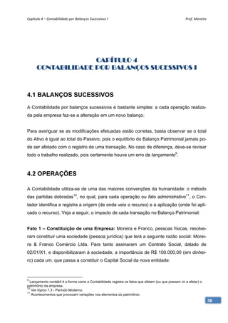 Capítulo 4 – Contabilidade por Balanços Sucessivos I                                                 Prof. Moreira 




                    CAPÍTULO 4
      CONTABILIDADE POR BALANÇOS SUCESSIVOS I



4.1 BALANÇOS SUCESSIVOS
A Contabilidade por balanços sucessivos é bastante simples: a cada operação realiza-
da pela empresa faz-se a alteração em um novo balanço.


Para averiguar se as modificações efetuadas estão corretas, basta observar se o total
do Ativo é igual ao total do Passivo, pois o equilíbrio do Balanço Patrimonial jamais po-
de ser afetado com o registro de uma transação. No caso de diferença, deve-se revisar
todo o trabalho realizado, pois certamente houve um erro de lançamento9.



4.2 OPERAÇÕES

A Contabilidade utiliza-se de uma das maiores convenções da humanidade: o método
das partidas dobradas10, no qual, para cada operação ou fato administrativo11, o Con-
tador identifica e registra a origem (de onde veio o recurso) e a aplicação (onde foi apli-
cado o recurso). Veja a seguir, o impacto de cada transação no Balanço Patrimonial:


Fato 1 – Constituição de uma Empresa: Moreira e Franco, pessoas físicas, resolve-
ram constituir uma sociedade (pessoa jurídica) que terá a seguinte razão social: Morei-
ra & Franco Comércio Ltda. Para tanto assinaram um Contrato Social, datado de
02/01/X1, e disponibilizaram à sociedade, a importância de R$ 100.000,00 (em dinhei-
ro) cada um, que passa a constituir o Capital Social da nova entidade:



9
  Lançamento contábil é a forma como a Contabilidade registra os fatos que afetam (ou que possam vir a afetar) o
patrimônio da empresa.
10
   Ver tópico 1.3 - Período Moderno.
11
   Acontecimentos que provocam variações nos elementos do patrimônio.
                                                                                                                   36
 