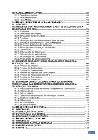 10.2 FATOS ADMINISTRATIVOS ................................................................................ 88 
  10.2.1 Fatos Permutativos ......................................................................................... 89 
  10.2.2 Fatos Modificativos ......................................................................................... 91 
  10.2.3 Fatos Mistos .................................................................................................... 92 
CAPÍTULO 11 PRINCÍPIOS E NORMAS CONTÁBEIS .......................................... 94 
11.1 CONCEITO ............................................................................................................ 94 
11.2 PRINCÍPIOS CONTÁBEIS GERALMENTE ACEITOS DE ACORDO COM A
DELIBERAÇÃO CVM 29/86 ......................................................................................... 95 
  11.2.1 Postulados ...................................................................................................... 96 
  11.2.1.1 Postulado da Entidade ................................................................................. 96 
  11.2.1.2 Postulado da Continuidade .......................................................................... 97 
  11.2.2 Princípios ........................................................................................................ 98 
  11.2.2.1 Princípio do Custo Histórico como Base de Valor ........................................ 98 
  11.2.2.2 Princípio do Denominador Comum Monetário ............................................. 99 
  11.2.2.3 Princípio da Realização da Receita ............................................................. 99 
  11.2.2.4 Princípio da Confrontação da Despesa...................................................... 101 
  11.2.3 Convenções .................................................................................................. 102 
  11.2.3.1 Convenção da Objetividade ....................................................................... 102 
  11.2.3.2 Convenção da Materialidade ..................................................................... 102 
  11.2.3.3 Convenção da Consistência ...................................................................... 103 
  11.2.3.4 Convenção do Conservadorismo ............................................................... 104 
11.3 PRINCÍPIOS FUNDAMENTAIS DE CONTABILIDADE SEGUNDO A
RESOLUÇÃO CFC 750/93 ......................................................................................... 104 
  11.3.1 Princípio da Entidade .................................................................................... 105 
  11.3.2 Princípio da Continuidade ............................................................................. 105 
  11.3.3 Princípio da Oportunidade ............................................................................ 105 
  11.3.4 Princípio do Registro pelo Valor Original ...................................................... 106 
  11.3.5 Princípio da Atualização Monetária ............................................................... 106 
  11.3.6 Princípio da Competência ............................................................................. 107 
  11.3.7 Princípio da Prudência .................................................................................. 107 
11.4 ESTRUTURA CONCEITUAL BÁSICA PARA ELABORAÇÃO E
APRESENTAÇÃO DAS DEMONSTRAÇÕES CONTÁBEIS SEGUNDO A
DELIBERAÇÃO CVM 539/08 ..................................................................................... 108 
  11.4.1 Pressupostos Básicos do Modelo: Competência e Continuidade ................. 108 
  11.4.1.1 Competência .............................................................................................. 108 
  11.4.1.2 Continuidade .............................................................................................. 109 
  11.4.2 Características qualitativas da informação contábil ...................................... 109 
  11.4.2.1 Compreensibilidade ................................................................................... 109 
  11.4.2.2 Relevância ................................................................................................. 109 
  11.4.2.3 Confiabilidade ............................................................................................ 110 
  11.4.2.4 Comparabilidade ........................................................................................ 110 
CAPÍTULO 12 PLANO DE CONTAS ....................................................................... 111 
12.1 INTRODUÇÃO .................................................................................................... 111 
12.2 CODIFICAÇÃO DAS CONTAS ........................................................................... 112 
12.3 DENOMINAÇÃO DAS CONTAS ........................................................................ 113 
12.4 MODELO DE PLANO DE CONTAS ................................................................... 113 
CAPÍTULO 13 DÉBITO E CRÉDITO ....................................................................... 120 
13.1 INTRODUÇÃO .................................................................................................... 120 
13.2 MÉTODO DAS PARTIDAS DOBRADAS ........................................................... 120 
13.3 NATUREZA DAS CONTAS ................................................................................ 121 
13.4 RAZONETE ......................................................................................................... 122 

                                                                                                                                   3
 