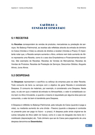 Capítulo 5 – Contas de Resultado                                             Prof. Moreira 




                                   CAPÍTULO 5
                               CONTAS DE RESULTADO


5.1 RECEITAS

As Receitas correspondem às vendas de produtos, mercadorias ou prestação de ser-
viços. No Balanço Patrimonial, as receitas são refletidas através da entrada de dinheiro
no Caixa (Vendas a Vista) ou através de direitos a receber (Vendas a Prazo). É impor-
tante notar que, a Receita sempre aumenta o Ativo, embora nem todo aumento de Ati-
vo representa uma Receita, como é o caso dos Empréstimos e Financiamentos bancá-
rios. São exemplos de Receitas: Receitas de Vendas de Mercadorias; Receitas de
Vendas de Produtos; Receitas de Prestação de Serviços; Descontos Obtidos; Aluguéis
Ativos; Juros Ativos.



5.2 DESPESAS

As Despesas representam o sacrifício ou esforço da empresa para se obter Receita.
Todo consumo de bens ou serviços com o objetivo de gerar Receita é considerado
Despesa. O consumo de materiais, por exemplo, é considerado uma Despesa. Neste
caso, no ato em que o material dá entrada no Almoxarifado, o valor é contabilizado co-
mo bem no Ativo Circulante, e quando o mesmo é requisitado por alguma área para ser
consumido, o valor do bem é transferido para Despesa.


A Despesa é refletida no Balanço Patrimonial, pela redução do Caixa (quando é paga a
vista), ou mediante aumento de uma dívida - Passivo (quando a despesa é contraída
no presente para ser paga no futuro - a prazo). A despesa pode ainda originar-se de
outras reduções de Ativo (além do Caixa), como é o caso do desgaste dos bens do I-
mobilizado (depreciação) etc. Todo dinheiro que sai do Caixa para pagamento de uma
despesa denomina-se Desembolso.

                                                                                           41
 