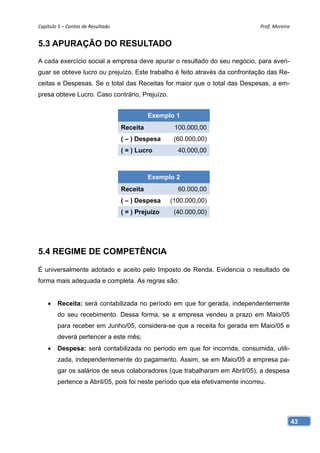 Capítulo 5 – Contas de Resultado                                                Prof. Moreira 


5.3 APURAÇÃO DO RESULTADO
A cada exercício social a empresa deve apurar o resultado do seu negócio, para averi-
guar se obteve lucro ou prejuízo. Este trabalho é feito através da confrontação das Re-
ceitas e Despesas. Se o total das Receitas for maior que o total das Despesas, a em-
presa obteve Lucro. Caso contrário, Prejuízo.


                                              Exemplo 1
                                    Receita           100.000,00
                                    ( – ) Despesa     (60.000,00)
                                    ( = ) Lucro        40.000,00



                                              Exemplo 2
                                    Receita            60.000,00
                                    ( – ) Despesa    (100.000,00)
                                    ( = ) Prejuízo    (40.000,00)




5.4 REGIME DE COMPETÊNCIA

É universalmente adotado e aceito pelo Imposto de Renda. Evidencia o resultado de
forma mais adequada e completa. As regras são:


       Receita: será contabilizada no período em que for gerada, independentemente
        do seu recebimento. Dessa forma, se a empresa vendeu a prazo em Maio/05
        para receber em Junho/05, considera-se que a receita foi gerada em Maio/05 e
        deverá pertencer a este mês;
       Despesa: será contabilizada no período em que for incorrida, consumida, utili-
        zada, independentemente do pagamento. Assim, se em Maio/05 a empresa pa-
        gar os salários de seus colaboradores (que trabalharam em Abril/05), a despesa
        pertence a Abril/05, pois foi neste período que ela efetivamente incorreu.




                                                                                             43
 