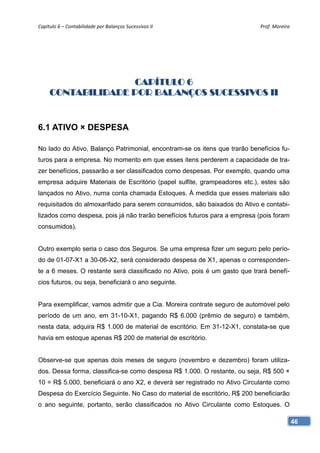 Capítulo 6 – Contabilidade por Balanços Sucessivos II                       Prof. Moreira 




                   CAPÍTULO 6
     CONTABILIDADE POR BALANÇOS SUCESSIVOS II


6.1 ATIVO × DESPESA

No lado do Ativo, Balanço Patrimonial, encontram-se os itens que trarão benefícios fu-
turos para a empresa. No momento em que esses itens perderem a capacidade de tra-
zer benefícios, passarão a ser classificados como despesas. Por exemplo, quando uma
empresa adquire Materiais de Escritório (papel sulfite, grampeadores etc.), estes são
lançados no Ativo, numa conta chamada Estoques. À medida que esses materiais são
requisitados do almoxarifado para serem consumidos, são baixados do Ativo e contabi-
lizados como despesa, pois já não trarão benefícios futuros para a empresa (pois foram
consumidos).


Outro exemplo seria o caso dos Seguros. Se uma empresa fizer um seguro pelo perío-
do de 01-07-X1 a 30-06-X2, será considerado despesa de X1, apenas o corresponden-
te a 6 meses. O restante será classificado no Ativo, pois é um gasto que trará benefí-
cios futuros, ou seja, beneficiará o ano seguinte.


Para exemplificar, vamos admitir que a Cia. Moreira contrate seguro de automóvel pelo
período de um ano, em 31-10-X1, pagando R$ 6.000 (prêmio de seguro) e também,
nesta data, adquira R$ 1.000 de material de escritório. Em 31-12-X1, constata-se que
havia em estoque apenas R$ 200 de material de escritório.


Observe-se que apenas dois meses de seguro (novembro e dezembro) foram utiliza-
dos. Dessa forma, classifica-se como despesa R$ 1.000. O restante, ou seja, R$ 500 ×
10 = R$ 5.000, beneficiará o ano X2, e deverá ser registrado no Ativo Circulante como
Despesa do Exercício Seguinte. No Caso do material de escritório, R$ 200 beneficiarão
o ano seguinte, portanto, serão classificados no Ativo Circulante como Estoques. O

                                                                                         46
 