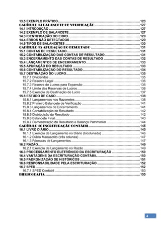 13.5 EXEMPLO PRÁTICO .......................................................................................... 123 
CAPÍTULO 14 BALANCETE DE VERIFICAÇÃO .................................................. 127 
14.1 INTRODUÇÃO .................................................................................................... 127 
14.2 EXEMPLO DE BALANCETE .............................................................................. 127 
14.3 IDENTIFICAÇÃO DO ERRO ............................................................................... 129 
14.4 ERROS NÃO DETECTADOS ............................................................................. 129 
14.5 TIPOS DE BALANCETES .................................................................................. 130 
CAPÍTULO 15 APURAÇÃO DO RESULTADO ...................................................... 131 
15.1 CONTAS DE RESULTADO ................................................................................ 131 
15.2 CONTABILIZAÇÃO DAS CONTAS DE RESULTADO....................................... 131 
15.3 ENCERRAMENTO DAS CONTAS DE RESULTADO ........................................ 132 
15.4 LANÇAMENTOS DE ENCERRAMENTO ........................................................... 133 
15.5 APURAÇÃO DO RESULTADO .......................................................................... 133 
15.6 CONTABILIZAÇÃO DO RESULTADO ............................................................... 134 
15.7 DESTINAÇÃO DO LUCRO ................................................................................. 135 
  15.7.1 Dividendos .................................................................................................... 135 
  15.7.2 Reserva Legal ............................................................................................... 136 
  15.7.3 Reserva de Lucros para Expansão ............................................................... 136 
  15.7.4 Limite das Reservas de Lucros ..................................................................... 136 
  15.7.5 Exemplo de Destinação do Lucro ................................................................. 137 
15.8 ESTUDO DE CASO ............................................................................................ 138 
  15.8.1 Lançamentos nos Razonetes ........................................................................ 138 
  15.8.2 Primeiro Balancete de Verificação ................................................................ 141 
  15.8.3 Lançamentos de Encerramento .................................................................... 141 
  15.8.4 Contabilização do Resultado ........................................................................ 142 
  15.8.5 Distribuição do Resultado ............................................................................. 142 
  15.8.6 Balancete Final ............................................................................................. 143 
  15.8.7 Demonstração do Resultado e Balanço Patrimonial ..................................... 144 
CAPÍTULO 16 ESCRITURAÇÃO CONTÁBIL ........................................................ 145 
16.1 LIVRO DIÁRIO .................................................................................................... 145 
  16.1.1 Exemplo de Lançamento no Diário (bicolunado) .......................................... 146 
  16.1.2 Diário Manuscrito (três colunas) ................................................................... 147 
  16.1.3 Fórmulas de Lançamentos............................................................................ 147 
16.2 RAZÃO ................................................................................................................ 149 
  16.2.1 Exemplo de Lançamento no Razão .............................................................. 149 
16.3 PROCESSAMENTO ELETRÔNICO DA ESCRITURAÇÃO ............................... 150 
16.4 VANTAGENS DA ESCRITURAÇÃO CONTÁBIL ............................................... 150 
16.5 PADRONIZAÇÃO DE HISTÓRICOS .................................................................. 151 
16.6 RESPONSABILIDADE PELA ESCRITURAÇÃO ............................................... 152 
16.7 SPED ................................................................................................................... 152 
  16.7.1 SPED Contábil .............................................................................................. 153 
BIBLIOGRAFIA ........................................................................................................ 155 




                                                                                                                                     4
 