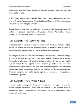 Capítulo 7 – Demonstrações Contábeis                                         Prof. Moreira 

tenham seu patrimônio líquido formado por diversas contas e mantenham com elas
inúmeras transações.


O § 2.º do art. 186 da Lei n.º 6.404/1976 autoriza a inclusão da Demonstração de Lu-
cros ou Prejuízos Acumulados na Demonstração das Mutações do Patrimônio Líquido,
caso esta seja elaborada pela empresa.


Dessa forma, as empresas que elaborarem tal demonstração ficam dispensadas de
elaborar em separado a Demonstração de Lucros ou Prejuízos Acumulados, uma vez
que esta, obrigatoriamente, estará incluída naquela.



7.2.5 Demonstração do Valor Adicionado

A Demonstração do Valor Adicionado demonstra quanto de riqueza a empresa adicio-
nou ao seu produto final e de que forma essa riqueza foi distribuída entre os vários fa-
tores de produção - empregados, acionistas, governo, financiadores etc.


Há uma grande diferença entre uma Demonstração de Resultado e uma Demonstração
do Valor Adicionado, tendo em vista que apresentam enfoques diferentes e, de certa
forma, são complementares. O principal objetivo da primeira é mostrar o lucro líquido
que, em última instância, é a parte do valor adicionado que pertence aos sócios como
investidores de capital de risco. Por outro lado, a Demonstração do Valor Adicionado
mostra a parte que pertence aos sócios, a que pertence aos demais capitalistas que
financiam a empresa com capital a juros, a parte que pertence aos empregados e a
que fica com o governo.



7.2.6 Demonstração dos Fluxos de Caixa

O objetivo da Demonstração dos Fluxos de Caixa é prestar informações sobre as alte-
rações efetuadas nas contas: Caixa/Bancos/Equivalentes de uma entidade, dentro de
determinado período, classificando-as no mínimo em três fluxos: operacional, investi-
mentos e financiamento.




                                                                                           60
 