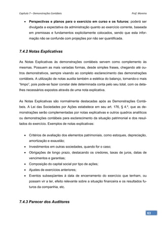 Capítulo 7 – Demonstrações Contábeis                                           Prof. Moreira 


       Perspectivas e planos para o exercício em curso e os futuros: poderá ser
        divulgada a expectativa da administração quanto ao exercício corrente, baseada
        em premissas e fundamentos explicitamente colocados, sendo que esta infor-
        mação não se confunde com projeções por não ser quantificada.



7.4.2 Notas Explicativas

As Notas Explicativas às demonstrações contábeis servem como complemento às
mesmas. Possuem as mais variadas formas, desde simples frases, chegando até ou-
tros demonstrativos, sempre visando ao completo esclarecimento das demonstrações
contábeis. A utilização de notas auxilia também a estética do balanço, tornando-o mais
“limpo”, pois pode-se fazer constar dele determinada conta pelo seu total, com os deta-
lhes necessários expostos através de uma nota explicativa.


As Notas Explicativas são normalmente destacadas após as Demonstrações Contá-
beis. A Lei das Sociedades por Ações estabelece em seu art. 176, § 4.º, que as de-
monstrações serão complementadas por notas explicativas e outros quadros analíticos
ou demonstrações contábeis para esclarecimento da situação patrimonial e dos resul-
tados do exercício. Exemplos de notas explicativas:


       Critérios de avaliação dos elementos patrimoniais, como estoques, depreciação,
        amortização e exaustão;
       Investimentos em outras sociedades, quando for o caso;
       Obrigações de longo prazo, destacando os credores, taxas de juros, datas de
        vencimentos e garantias;
       Composição do capital social por tipo de ações;
       Ajustes de exercícios anteriores;
       Eventos subseqüentes à data de encerramento do exercício que tenham, ou
        possam vir a ter, efeito relevante sobre a situação financeira e os resultados fu-
        turos da companhia, etc.



7.4.3 Parecer dos Auditores

                                                                                             63
 