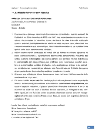 Capítulo 7 – Demonstrações Contábeis                                                Prof. Moreira 


7.4.3.2 Modelo de Parecer com Ressalva


PARECER DOS AUDITORES INDEPENDENTES
Aos Acionistas, Conselheiros e Diretores da
Entidade X
Cidade – Estado


1. Examinamos os balanços patrimoniais (controladora e consolidado – quando aplicável) da
    Entidade X em 31 de dezembro de 2008 e de 2007, e as respectivas demonstrações do re-
    sultado, das mutações do patrimônio líquido, dos fluxos de caixa e do valor adicionado
    (quando aplicável), correspondentes aos exercícios findos naquelas datas, elaborados sob
    a responsabilidade de sua Administração. Nossa responsabilidade é a de expressar uma
    opinião sobre essas demonstrações contábeis.
2. Nossos exames foram conduzidos de acordo com as normas de auditoria aplicáveis no
    Brasil e compreenderam: a) o planejamento dos trabalhos, considerando a relevância dos
    saldos, o volume de transações e os sistemas contábil e de controles internos da Entidade;
    b) a constatação, com base em testes, das evidências e dos registros que suportam os va-
    lores e as informações contábeis divulgados; e c) a avaliação das práticas e das estimati-
    vas contábeis mais representativas adotadas pela Administração da Entidade, bem como
    da apresentação das demonstrações contábeis tomadas em conjunto.
3. O terreno e os edifícios da fábrica da companhia foram dados em 20X2 em garantia de fi-
    nanciamento de longo prazo.
4. Em nossa opinião, exceto pela falta de divulgação da informação mencionada no parágrafo
    anterior, as demonstrações contábeis acima referidas representam adequadamente, em
    todos os aspectos relevantes, a posição patrimonial e financeira da Entidade X em 31 de
    dezembro de 2008 e de 2007, o resultado de suas operações, as mutações de seu patri-
    mônio líquido, os seus fluxos de caixa e os valores adicionados (quando aplicável) nas ope-
    rações referentes aos exercícios findos nessas datas, de acordo com as práticas contábeis
    adotadas no Brasil.


Local e data (dia da conclusão dos trabalhos na empresa auditada)
Nome da empresa de Auditoria
Nº de registro cadastral no CRC
Nome do auditor responsável técnico
Contador – Nº de registro no CRC




                                                                                                  66
 